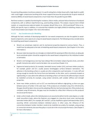 Modelling Guide for Timber Structures
Chapter 4.2 - Structural component analysis
2
for post-bucklinganalysis (nonlinear analysis). It is worth noting that a timber beam with a high depth-to-width
ratio could trigger compression buckling at the beam supports because the perpendicular-to-grain moduli of
elasticity (MOEs) of wood-based components is much lower than the parallel-to-grain MOE.
Nonlinear analysis is capable of predictingthe resistance,failure modes,and post-failure behaviour of analysed
components, with or without imperfection (e.g., post-buckling analysis). This analysis requires more refined
models, or comprehensive material models, for example, WoodS (Chen et al., 2011) and WoodST (Chen et al.,
2020),and specific input. In addition, it is essential that modellersare highly skilled at modelling, analysis, and
result interpretation (see Chapter 3 for more information).
4.2.2.2 Key Considerationsfor Modelling
Although the basic methods of developing models for non-wood components can also be applied to wood-
based components,some aspectsare unique to wood-based components.The followingare key considerations
for modelling wood-based components:
• Wood is an anisotropic material, and its mechanical properties depend on various factors. Thus, a
model must be adequate to the task of modelling wood-based components. (See Chapter 4.1 for more
information.)
• Because material propertiesare strongly correlated with the wood grain (fibre direction),an adequate
local coordinate system should be assigned to the wood-based componentsor the individual lumber
or lamination.
• Wood is not homogeneous, but may have oblique fibre orientation (slope of grain), knots, and other
growth characteristicswhich need to be taken into account(see Chapter 4.1).
• Engineered wood products, for example, laminated veneer lumber (LVL), and mass timber products,
for example, glulam and CLT, usually possess bonding/glue surfaces between laminations. The
adhesive in the bonding surfaces is usually very thin compared to each lamination. It is also stiff and
strong enough to transfer the forces from one lamination to the other, and is commonly treated as
rigid bonding. In caseswhere the adhesive or bondingsurface is of interest,the adhesive layersshould
be modelled correctly, for example, using contact elements, with suitable stiffness and strength
properties.
• Some mass timber products, such as CLT, are manufactured without edge gluing, so there are gaps
between pieces of lumber in the same layer. If the products are simulated using 1D or 2D elements,
the gaps should be taken into accountby adopting effective mechanical properties.If the productsare
simulated using 3D elements, the gaps must be simulated to reflect their influence on the products’
structural performance.
• Under uniformloads, where the individual pieces are assumed to deformto the same degree,or under
small nonuniform loads, where the fasteners are engaged at a low-stress level, some mechanically
laminated timber (MLT), for example,NLT and DLT, can be simplified as glued laminated timber (GLT),
assuming infinite connections between individual pieces. In other cases, the influence of the
connections between lumber members needs to be modelled accurately, for example, using springs
or connection elements,because they play a crucial role in the structural performance.(See Chapter 5
for more information.)
 
