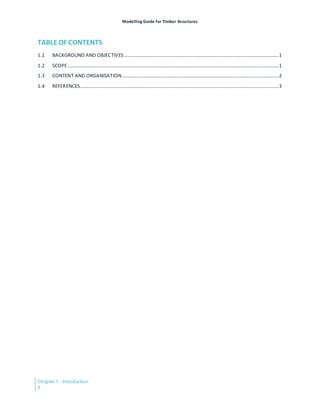 Modelling Guide for Timber Structures
Chapter 1 - Introduction
ii
TABLE OF CONTENTS
1.1 BACKGROUND AND OBJECTIVES ...........................................................................................................................1
1.2 SCOPE........................................................................................................................................................................1
1.3 CONTENT AND ORGANISATION.............................................................................................................................2
1.4 REFERENCES..............................................................................................................................................................3
 