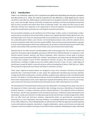 Modelling Guide for Timber Structures
Modelling processes and properties of structural wood products - Chapter 4.3
1
4.3.1 Introduction
Timber is an orthotropic material, and its properties vary significantly depending upon the grain orientation
(van Beerschoten et al., 2014). The material properties are also affected to a large degree by the natural
variability in wood (Winans,2008).Engineered wood productsare designed so thatthe natural defectsin wood
(e.g., cracks, low-strength material, and knots) are dispersed,resulting in mechanical and physical properties
that are more consistent and uniform than those of solid sawn timber. This utilises the fibre resource more
efficiently. Perhaps more important is the opportunity to refine and optimise the physical and mechanical
propertiesof wood-based composites by controllingthe production parameters.
Structural wood composites can be classified as one of three types: lumber, veneer,or strand based. Lumber-
based productsare mostly structural mass timber products such asglued laminated lumber (glulam) and cross-
laminated timber (CLT). They are cold-pressed with structural adhesives, the density of which is an average of
the undensified parent timbers used. Veneer- and strand-based products come under the umbrella terms
structural composite lumber (SCL) and mass ply panel (MPP). These are hot-pressed and densified to a greater
or lesser extentdependingon elementsize and geometry.SCL productsinclude laminated veneerlumber (LVL),
parallel strand lumber (PSL), laminated strand lumber (LSL),and oriented strand lumber (OSL).
Plywood and LVL are made of veneersbonded together with continuousglue lines. The structure issimple and
organised.The productisgenerally lighter and requireslittle (lessthan 10%) densification.In comparison,small
discrete element (strands, particles, and fibres) composites, which represent a broad range of products
including oriented strand board (OSB), OSL, Parallam™ particleboard, and medium density fibreboard (MDF),
are much more complex in terms of their manufacture and their structure. The constituent elements are
discontinuous, resulting in a highly porous and random spatial structure in mats. As such, a high degree of
densification (usually 40–60%) is required to achieve sufficient bonding(Dai & Steiner,1993; Dai et al., 2005).
These products are generally much heavier and lower in volumetric recovery.
These newer engineered wood products are designed to have more consistent mechanical and physical
properties than conventional lumber or sawn wood: the sophisticated manufacturing processes optimally
arrange and bond thin wood veneers,strands,and flakes usingthermoset adhesivesunder controlled heatand
pressure.The ability to carefully calibrate propertiesand their variability through processcontrol means that
these newer wood productscan be used in applications typically dominated by steel or concrete,such aslong-
span commercial roof trusses and shell structures(Clouston & Lam, 2001; Stürzenbecher etal.,2010).
The developmentof new wood-based products,plus the optimisation of existing products, plays a key role in
the expansion of timber construction, especially for taller and larger structures. Manufacture of wood-based
products, however, is complex, involving a variety of influencing factors—the properties of the constituents,
the structure, and the many parameters of the manufacturing process.Traditional product developmentand
optimisation usually usestrial-and-error laboratory experimentsand mill trials, or empirical approaches.While
they can offer direct and short-term solutions, experimental studies are generally time consuming and
expensive to run; more importantly, they have limitations in providing fundamental understanding (Clouston
& Lam, 2001; Gilbertetal., 2017).Modellingoffersan efficientand cost-effective approach to advancing wood
science and industrial composites manufacture. It applies mathematics, physics,and mechanics principlesand
computer numerical simulation techniquesto the field of wood composites. Modelling also helps understand
 