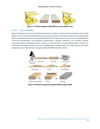 Modelling Guide for Timber Structures
Modelling processes and properties of structural wood products - Chapter 4.3
3
Figure 1. CLT(left)and glulam (right)(BCFocus:www.bcfocus.com)
4.3.2.1 Process Modelling
Figure 2 illustrates the process of manufacturing glulam and Figure 3 the processof manufacturing CLT. Both
glulam and CLT use kiln-dried lumber where the moisture content is controlled to about 12%. Visually graded
and stress-graded lamstocks are used for both glulam and CLT. Both also use structural resins,includingphenol
resorcinol formaldehyde, one-component polyurethane, catalysed melamine, and emulsion polymer
isocyanate, applied by spraying or with a roller as a continuous film to freshly planed lumber surfaces. The
production and quality control process are straightforward compared with hot-pressed veneer and strand
composites, and in North America, are governed by ANSI/PRG 320 (APA,2019).
Figure 2. Manufacturingprocessofglulam (Malo &Angst,2008)
 