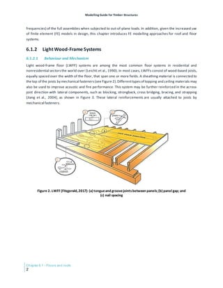 Modelling Guide for Timber Structures
Chapter 6.1 - Floors and roofs
2
frequencies) of the full assemblies when subjected to out-of-plane loads. In addition, given the increased use
of finite element (FE) models in design, this chapter introduces FE modelling approaches for roof and floor
systems.
6.1.2 Light Wood-Frame Systems
6.1.2.1 Behaviour and Mechanism
Light wood-frame floor (LWFF) systems are among the most common floor systems in residential and
nonresidential sectorsthe world over (Leichti et al., 1990). In most cases, LWFFs consist of wood-based joists,
equally spaced over the width of the floor, that span one or more fields. A sheathing material is connected to
the top of the joists by mechanical fasteners(see Figure 2).Differenttypesof topping and ceiling materials may
also be used to improve acoustic and fire performance. This system may be further reinforced in the across-
joist direction with lateral components, such as blocking, strongback, cross bridging, bracing, and strapping
(Jiang et al., 2004), as shown in Figure 3. These lateral reinforcements are usually attached to joists by
mechanical fasteners.
Figure 2. LWFF (Fitzgerald,2017): (a)tongueand groovejointsbetween panels;(b) panelgap; and
(c) nail spacing
 