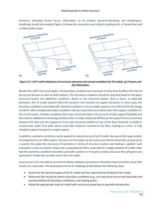 Modelling Guide for Timber Structures
Floors and roofs- Chapter 6.1
19
elements, indicating friction forces. Information on all contacts (beam-to-sheathing and sheathing-to-
sheathing) should be provided.Figure 12 shows the connectorsand contact conditionsfor a T-beam floor and
a ribbed-plate model.
Figure 12. LWFFswith indicationsofconnector elementsand contact conditionsfor FEmodels: (a)T-beam;and
(b)ribbed plate
Besidesthe LWFF structural system, the boundary conditions are important as they directly affect the internal
forces and stresses as well as deformations. The boundary conditions should be selected based on the given
structural system and additional conditions. Based on the structural system, that is, beam- or plate-like
behaviour, the FE model should reflect the locations and restrains of support elements. In most cases, the
boundary conditions associated with idealised conditions such as simple supports are sufficient for the design
of LWFFs. More complex boundary conditions may be required to accurately reflectthe support conditions in
the real structure.Complex conditions that may need to be taken into account include support flexibility and
the need for additional restrainingconditionsthat increase rotational stiffnessat the supportfromconnections
between the floor and the supports or from wall elements installed on top of the floor elements. In platform
construction, loads from walls above could add rotational restraint to the floor, leading to a semi- or fully
clamped supportinstead of a simple support.
In addition, symmetry conditionscan be applied to reduce the size of an FEmodel. Because of the large number
of componentsin an LWFF system, the size of an FE model can be reduced to half (for beam-like structures) or
a quarter (for plate-like structures) if symmetry in terms of structural system and loading is applied. Such
reductionsin size can help to reduce the computational effort, especially for a highly detailed FE model. Note
that the symmetry conditionsshould be used with caution in a frequency analysis,because they will ignore any
asymmetric modes that actually existin the full model.
Asprocessesin FE calculationsare hard to follow, validation proceduresshould be implemented to check if the
results are reasonable.The developmentof an FE model generally follows the following steps:
• Determine the desired output of the FE model and the required level of detail of the model.
• Determine the structural system, boundary conditions (e.g., one-way beam versus two-way plate and
eventual additional boundary conditions), and loading action.
• Adopt the appropriate material model with necessary propertiesor equivalentproperties.
 