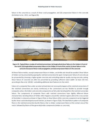 Modelling Guide for Timber Structures
Floors and roofs- Chapter 6.1
29
failure in the concrete as a result of shear crack propagation; and (d) compression failure in the concrete
(Schönborn etal., 2011; see Figure 24).
(a) (b)
(c) (d)
Figure 24. Typicalfailure modesofnotchedconnections:(a)longitudinalshear failurein the timber in frontof
the notch; (b)longitudinalcompression failurein the timber in frontofthe notch; (c)shear failure in the
concrete becauseofshear crackpropagation;and (d)compression failurein the concrete
All these failure modes, exceptcompression failure in timber, are brittle and should be avoided. Shear failure
of timber can be prevented by spacingthe notched connectionsfar apart. Compression failure of concrete can
be prevented by choosing a higher-grade concrete and controlling material quality during concrete casting.
Shear failure of concrete can often be prevented by providing sufficient notch width—at least 150 mm,
accordingto Dias etal. (2018)—and adding additional steel fastenersto the notch.
Failure of a composite floor under an external load doesnot necessarily happen at the notched connections.If
the notched connections are overly reinforced, or the connections are too flexible to provide enough
composite action, the timber and concrete componentscan fail under bendingbefore the notched connection
failure. The components of composite floors with notched connections have slightly different failure
characteristics: bending failure of timber often happens around the notched regions where the cross-section
of the timber isreduced,asshown in Figure 25(a); or shear failure of the concrete componentcan be triggered
by the shear cracksdeveloped around notches,asshown in Figure 25(b).The ideal failure pattern of composite
floors is the notched connection ductile failure, that is, timber compression failure at the contact area of the
notch, followed by failure of the generally brittle components (timber or concrete).
 