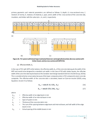 Modelling Guide for Timber Structures
Floors and roofs- Chapter 6.1
31
primary geometric and material parameters are defined as follows: ℎ, depth; 𝐴𝐴, cross-sectional area; 𝐼𝐼,
moment of inertia; 𝐸𝐸, modulus of elasticity; 𝐿𝐿, span; and 𝑏𝑏, width of the cross-section of the concrete slab,
insulation, and timber with the subscript 𝑐𝑐, 𝑖𝑖𝑖𝑖, and 𝑡𝑡, respectively.
(a)
(b) (c)
Figure 26. TCC systemwith dowel-typemechanicalfasteners:(a)longitudinalsection; (b)cross-sectionwith
timber beam; and (c)cross-sectionwithMTP/SCL
(a) Effective Width, 𝑏𝑏𝑐𝑐
In the case of TCC with MTP at the bottom, the effective width, 𝑏𝑏𝑐𝑐, of the concrete slab equals the width of the
MTP and needs to be designed to a standard unit width. In the case of TCC with timber beams, the effective
width of the concrete slab may be based on the Canadian steel design standard CSA S16-14 (CSA Group,2014a).
This is considered to be conservative because of the lower composite action in TCC compared to steel-concrete
composite. The effective width of the concrete slab is calculated, based on Cuerrier-Auclair (2020), using
Equations 16 and 17 as follows:
𝒃𝒃𝒄𝒄,𝒆𝒆 = 𝐦𝐦𝐦𝐦𝐦𝐦(𝟎𝟎. 𝟏𝟏𝑳𝑳; 𝟏𝟏𝟏𝟏𝒉𝒉𝒄𝒄 ; 𝒃𝒃𝐞𝐞) [16]
𝒃𝒃𝒄𝒄,𝒊𝒊 = 𝐦𝐦𝐦𝐦𝐦𝐦(𝟎𝟎. 𝟐𝟐𝟐𝟐𝑳𝑳; 𝟐𝟐𝟐𝟐𝒉𝒉𝒄𝒄 ; 𝒃𝒃𝐦𝐦) [17]
where
𝑏𝑏𝑐𝑐,𝑒𝑒 = Effective width of an edge beam in mm
𝑏𝑏𝑐𝑐,𝑖𝑖 = Effective width of an internal beam in mm
𝐿𝐿 = Span of system in mm
ℎ𝑐𝑐 = Thicknessof the concrete slab in mm
𝑏𝑏𝑒𝑒 = The sum of the spacing between edge beam and internal beam, and half width of the edge
beam in mm
𝑏𝑏𝑚𝑚 = Actual spacing of the middle beams in mm
 