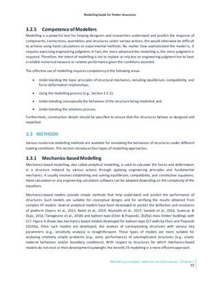 Modelling Guide for Timber Structures
Modelling principles, methods, and techniques - Chapter 3
17
3.2.5 Competence ofModellers
Modelling is a powerful tool for helping designers and researchers understand and predict the response of
components, connections, assemblies, and structures under various actions; this would otherwise be difficult
to achieve using hand calculations or experimental methods. No matter how sophisticated the model is, it
requires exercising engineering judgment. In fact, the more advanced the modelling is, the more judgment is
required. Therefore, the intent of modelling is not to replace or rely less on engineering judgment but to have
a reliable numerical measure or relative performance given the conditions assumed.
The effective use of modelling requirescompetency in the following areas:
• Understanding the basic principles of structural mechanics, including equilibrium, compatibility, and
force-deformation relationships;
• Using the modelling process(e.g., Section 3.2.1);
• Understanding conceptually the behaviour of the structure being modelled; and
• Understanding the solutions process.
Furthermore, construction details should be specified to ensure that the structures behave as designed and
modelled.
3.3 METHODS
Various numerical modelling methods are available for simulating the behaviour of structures under different
loading conditions. This section introducesfour types of modelling approaches.
3.3.1 Mechanics-basedModelling
Mechanics-based modelling, also called analytical modelling, is used to calculate the forces and deformation
in a structure induced by various actions through applying engineering principles and fundamental
mechanics. It usually involves establishing and solving equilibrium, compatibility, and constitutive equations.
Hand calculation or any engineering calculation software can be adopted depending on the complexity of the
equations.
Mechanics-based models provide simple methods that help understand and predict the performance of
structures. Such models are suitable for conceptual designs and for verifying the results obtained from
complex FE models. Several analytical models have been developed to predict the deflection and resistance
of platform (Gavric et al., 2015; Nolet et al., 2019; Reynolds et al., 2017; Sandoli et al., 2016; Sustersic &
Dujic, 2012; Tamagnone et al., 2018) and balloon-type (Chen & Popovski, 2020a) mass timber buildings with
CLT. Figure 4 shows two mechanics-based models developed for balloon-type CLT walls by Chen and Popovski
(2020a). Once such models are developed, the analysis of corresponding structures with various key
parameters (e.g., sensitivity analysis) is straightforward. These types of models are more suitable for
analysing relatively simple problems (e.g., static performance) of uncomplicated structures (e.g., elastic
material behaviour and/or boundary conditions). With respect to structures for which mechanics-based
models do not exist or their developmentoutweighs the benefit,FE modelling is a more efficientapproach.
 