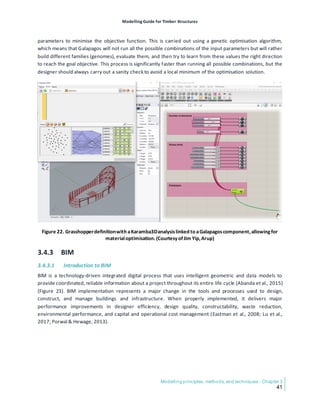 Modelling Guide for Timber Structures
Modelling principles, methods, and techniques - Chapter 3
41
parameters to minimise the objective function. This is carried out using a genetic optimisation algorithm,
which means that Galapagos will not run all the possible combinations of the input parameters but will rather
build different families (genomes), evaluate them, and then try to learn from these values the right direction
to reach the goal objective. This process is significantly faster than running all possible combinations, but the
designer should always carry out a sanity check to avoid a local minimum of the optimisation solution.
Figure 22. Grasshopperdefinitionwith aKaramba3Danalysislinked to aGalapagoscomponent,allowingfor
materialoptimisation.(CourtesyofJim Yip,Arup)
3.4.3 BIM
3.4.3.1 Introduction to BIM
BIM is a technology-driven integrated digital process that uses intelligent geometric and data models to
provide coordinated, reliable information about a project throughout its entire life cycle (Abanda et al., 2015)
(Figure 23). BIM implementation represents a major change in the tools and processes used to design,
construct, and manage buildings and infrastructure. When properly implemented, it delivers major
performance improvements in designer efficiency, design quality, constructability, waste reduction,
environmental performance, and capital and operational cost management (Eastman et al., 2008; Lu et al.,
2017; Porwal & Hewage, 2013).
 