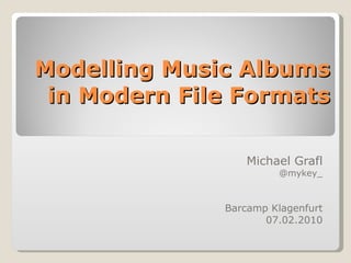 Modelling Music Albums in Modern File Formats Michael Grafl @mykey_ Barcamp Klagenfurt 07.02.2010 