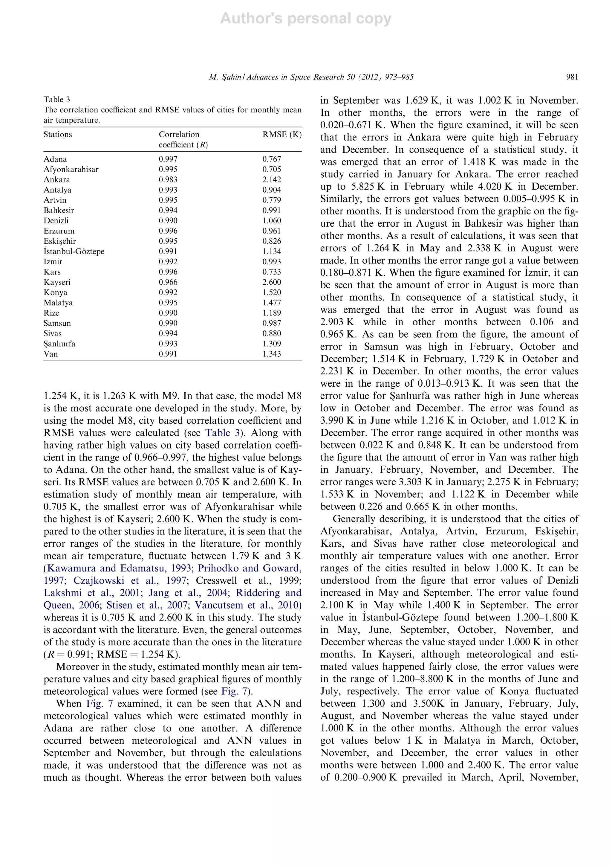 Author's personal copy
1.254 K, it is 1.263 K with M9. In that case, the model M8
is the most accurate one developed in the study. More, by
using the model M8, city based correlation coeﬃcient and
RMSE values were calculated (see Table 3). Along with
having rather high values on city based correlation coeﬃ-
cient in the range of 0.966–0.997, the highest value belongs
to Adana. On the other hand, the smallest value is of Kay-
seri. Its RMSE values are between 0.705 K and 2.600 K. In
estimation study of monthly mean air temperature, with
0.705 K, the smallest error was of Afyonkarahisar while
the highest is of Kayseri; 2.600 K. When the study is com-
pared to the other studies in the literature, it is seen that the
error ranges of the studies in the literature, for monthly
mean air temperature, ﬂuctuate between 1.79 K and 3 K
(Kawamura and Edamatsu, 1993; Prihodko and Goward,
1997; Czajkowski et al., 1997; Cresswell et al., 1999;
Lakshmi et al., 2001; Jang et al., 2004; Riddering and
Queen, 2006; Stisen et al., 2007; Vancutsem et al., 2010)
whereas it is 0.705 K and 2.600 K in this study. The study
is accordant with the literature. Even, the general outcomes
of the study is more accurate than the ones in the literature
(R = 0.991; RMSE = 1.254 K).
Moreover in the study, estimated monthly mean air tem-
perature values and city based graphical ﬁgures of monthly
meteorological values were formed (see Fig. 7).
When Fig. 7 examined, it can be seen that ANN and
meteorological values which were estimated monthly in
Adana are rather close to one another. A diﬀerence
occurred between meteorological and ANN values in
September and November, but through the calculations
made, it was understood that the diﬀerence was not as
much as thought. Whereas the error between both values
in September was 1.629 K, it was 1.002 K in November.
In other months, the errors were in the range of
0.020–0.671 K. When the ﬁgure examined, it will be seen
that the errors in Ankara were quite high in February
and December. In consequence of a statistical study, it
was emerged that an error of 1.418 K was made in the
study carried in January for Ankara. The error reached
up to 5.825 K in February while 4.020 K in December.
Similarly, the errors got values between 0.005–0.995 K in
other months. It is understood from the graphic on the ﬁg-
ure that the error in August in Balıkesir was higher than
other months. As a result of calculations, it was seen that
errors of 1.264 K in May and 2.338 K in August were
made. In other months the error range got a value between
0.180–0.871 K. When the ﬁgure examined for _Izmir, it can
be seen that the amount of error in August is more than
other months. In consequence of a statistical study, it
was emerged that the error in August was found as
2.903 K while in other months between 0.106 and
0.965 K. As can be seen from the ﬁgure, the amount of
error in Samsun was high in February, October and
December; 1.514 K in February, 1.729 K in October and
2.231 K in December. In other months, the error values
were in the range of 0.013–0.913 K. It was seen that the
error value for Sßanlıurfa was rather high in June whereas
low in October and December. The error was found as
3.990 K in June while 1.216 K in October, and 1.012 K in
December. The error range acquired in other months was
between 0.022 K and 0.848 K. It can be understood from
the ﬁgure that the amount of error in Van was rather high
in January, February, November, and December. The
error ranges were 3.303 K in January; 2.275 K in February;
1.533 K in November; and 1.122 K in December while
between 0.226 and 0.665 K in other months.
Generally describing, it is understood that the cities of
Afyonkarahisar, Antalya, Artvin, Erzurum, Eskisßehir,
Kars, and Sivas have rather close meteorological and
monthly air temperature values with one another. Error
ranges of the cities resulted in below 1.000 K. It can be
understood from the ﬁgure that error values of Denizli
increased in May and September. The error value found
2.100 K in May while 1.400 K in September. The error
value in _Istanbul-Go¨ztepe found between 1.200–1.800 K
in May, June, September, October, November, and
December whereas the value stayed under 1.000 K in other
months. In Kayseri, although meteorological and esti-
mated values happened fairly close, the error values were
in the range of 1.200–8.800 K in the months of June and
July, respectively. The error value of Konya ﬂuctuated
between 1.300 and 3.500K in January, February, July,
August, and November whereas the value stayed under
1.000 K in the other months. Although the error values
got values below 1 K in Malatya in March, October,
November, and December, the error values in other
months were between 1.000 and 2.400 K. The error value
of 0.200–0.900 K prevailed in March, April, November,
Table 3
The correlation coeﬃcient and RMSE values of cities for monthly mean
air temperature.
Stations Correlation
coeﬃcient (R)
RMSE (K)
Adana 0.997 0.767
Afyonkarahisar 0.995 0.705
Ankara 0.983 2.142
Antalya 0.993 0.904
Artvin 0.995 0.779
Balıkesir 0.994 0.991
Denizli 0.990 1.060
Erzurum 0.996 0.961
Eskisßehir 0.995 0.826
_Istanbul-Go¨ztepe 0.991 1.134
Izmir 0.992 0.993
Kars 0.996 0.733
Kayseri 0.966 2.600
Konya 0.992 1.520
Malatya 0.995 1.477
Rize 0.990 1.189
Samsun 0.990 0.987
Sivas 0.994 0.880
Sßanlıurfa 0.993 1.309
Van 0.991 1.343
M. Sßahin / Advances in Space Research 50 (2012) 973–985 981
 