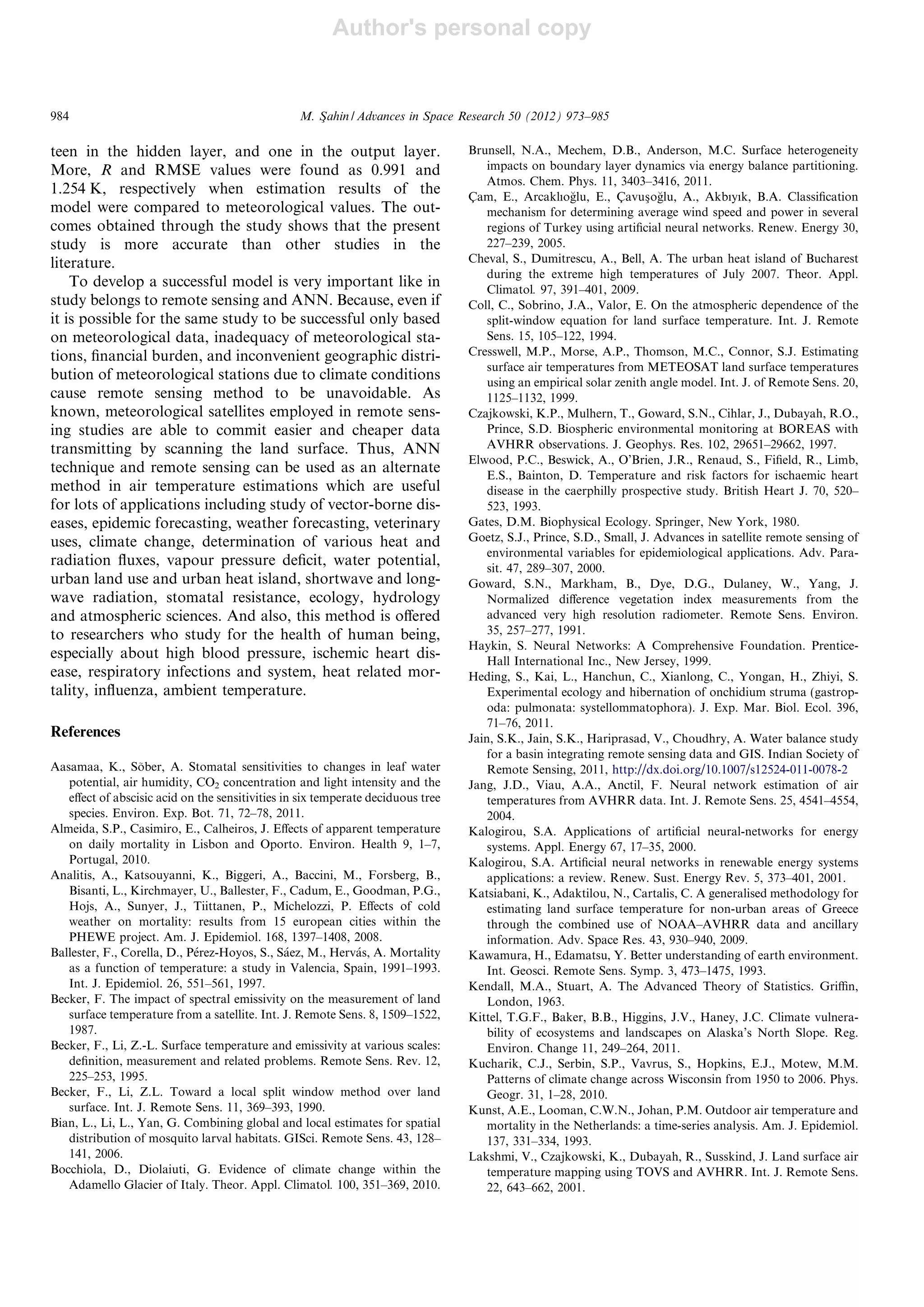 Author's personal copy
teen in the hidden layer, and one in the output layer.
More, R and RMSE values were found as 0.991 and
1.254 K, respectively when estimation results of the
model were compared to meteorological values. The out-
comes obtained through the study shows that the present
study is more accurate than other studies in the
literature.
To develop a successful model is very important like in
study belongs to remote sensing and ANN. Because, even if
it is possible for the same study to be successful only based
on meteorological data, inadequacy of meteorological sta-
tions, ﬁnancial burden, and inconvenient geographic distri-
bution of meteorological stations due to climate conditions
cause remote sensing method to be unavoidable. As
known, meteorological satellites employed in remote sens-
ing studies are able to commit easier and cheaper data
transmitting by scanning the land surface. Thus, ANN
technique and remote sensing can be used as an alternate
method in air temperature estimations which are useful
for lots of applications including study of vector-borne dis-
eases, epidemic forecasting, weather forecasting, veterinary
uses, climate change, determination of various heat and
radiation ﬂuxes, vapour pressure deﬁcit, water potential,
urban land use and urban heat island, shortwave and long-
wave radiation, stomatal resistance, ecology, hydrology
and atmospheric sciences. And also, this method is oﬀered
to researchers who study for the health of human being,
especially about high blood pressure, ischemic heart dis-
ease, respiratory infections and system, heat related mor-
tality, inﬂuenza, ambient temperature.
References
Aasamaa, K., So˜ber, A. Stomatal sensitivities to changes in leaf water
potential, air humidity, CO2 concentration and light intensity and the
eﬀect of abscisic acid on the sensitivities in six temperate deciduous tree
species. Environ. Exp. Bot. 71, 72–78, 2011.
Almeida, S.P., Casimiro, E., Calheiros, J. Eﬀects of apparent temperature
on daily mortality in Lisbon and Oporto. Environ. Health 9, 1–7,
Portugal, 2010.
Analitis, A., Katsouyanni, K., Biggeri, A., Baccini, M., Forsberg, B.,
Bisanti, L., Kirchmayer, U., Ballester, F., Cadum, E., Goodman, P.G.,
Hojs, A., Sunyer, J., Tiittanen, P., Michelozzi, P. Eﬀects of cold
weather on mortality: results from 15 european cities within the
PHEWE project. Am. J. Epidemiol. 168, 1397–1408, 2008.
Ballester, F., Corella, D., Pe´rez-Hoyos, S., Sa´ez, M., Herva´s, A. Mortality
as a function of temperature: a study in Valencia, Spain, 1991–1993.
Int. J. Epidemiol. 26, 551–561, 1997.
Becker, F. The impact of spectral emissivity on the measurement of land
surface temperature from a satellite. Int. J. Remote Sens. 8, 1509–1522,
1987.
Becker, F., Li, Z.-L. Surface temperature and emissivity at various scales:
deﬁnition, measurement and related problems. Remote Sens. Rev. 12,
225–253, 1995.
Becker, F., Li, Z.L. Toward a local split window method over land
surface. Int. J. Remote Sens. 11, 369–393, 1990.
Bian, L., Li, L., Yan, G. Combining global and local estimates for spatial
distribution of mosquito larval habitats. GISci. Remote Sens. 43, 128–
141, 2006.
Bocchiola, D., Diolaiuti, G. Evidence of climate change within the
Adamello Glacier of Italy. Theor. Appl. Climatol. 100, 351–369, 2010.
Brunsell, N.A., Mechem, D.B., Anderson, M.C. Surface heterogeneity
impacts on boundary layer dynamics via energy balance partitioning.
Atmos. Chem. Phys. 11, 3403–3416, 2011.
C¸ am, E., Arcaklıog˘lu, E., C¸ avusßog˘lu, A., Akbıyık, B.A. Classiﬁcation
mechanism for determining average wind speed and power in several
regions of Turkey using artiﬁcial neural networks. Renew. Energy 30,
227–239, 2005.
Cheval, S., Dumitrescu, A., Bell, A. The urban heat island of Bucharest
during the extreme high temperatures of July 2007. Theor. Appl.
Climatol. 97, 391–401, 2009.
Coll, C., Sobrino, J.A., Valor, E. On the atmospheric dependence of the
split-window equation for land surface temperature. Int. J. Remote
Sens. 15, 105–122, 1994.
Cresswell, M.P., Morse, A.P., Thomson, M.C., Connor, S.J. Estimating
surface air temperatures from METEOSAT land surface temperatures
using an empirical solar zenith angle model. Int. J. of Remote Sens. 20,
1125–1132, 1999.
Czajkowski, K.P., Mulhern, T., Goward, S.N., Cihlar, J., Dubayah, R.O.,
Prince, S.D. Biospheric environmental monitoring at BOREAS with
AVHRR observations. J. Geophys. Res. 102, 29651–29662, 1997.
Elwood, P.C., Beswick, A., O’Brien, J.R., Renaud, S., Fiﬁeld, R., Limb,
E.S., Bainton, D. Temperature and risk factors for ischaemic heart
disease in the caerphilly prospective study. British Heart J. 70, 520–
523, 1993.
Gates, D.M. Biophysical Ecology. Springer, New York, 1980.
Goetz, S.J., Prince, S.D., Small, J. Advances in satellite remote sensing of
environmental variables for epidemiological applications. Adv. Para-
sit. 47, 289–307, 2000.
Goward, S.N., Markham, B., Dye, D.G., Dulaney, W., Yang, J.
Normalized diﬀerence vegetation index measurements from the
advanced very high resolution radiometer. Remote Sens. Environ.
35, 257–277, 1991.
Haykin, S. Neural Networks: A Comprehensive Foundation. Prentice-
Hall International Inc., New Jersey, 1999.
Heding, S., Kai, L., Hanchun, C., Xianlong, C., Yongan, H., Zhiyi, S.
Experimental ecology and hibernation of onchidium struma (gastrop-
oda: pulmonata: systellommatophora). J. Exp. Mar. Biol. Ecol. 396,
71–76, 2011.
Jain, S.K., Jain, S.K., Hariprasad, V., Choudhry, A. Water balance study
for a basin integrating remote sensing data and GIS. Indian Society of
Remote Sensing, 2011, http://dx.doi.org/10.1007/s12524-011-0078-2
Jang, J.D., Viau, A.A., Anctil, F. Neural network estimation of air
temperatures from AVHRR data. Int. J. Remote Sens. 25, 4541–4554,
2004.
Kalogirou, S.A. Applications of artiﬁcial neural-networks for energy
systems. Appl. Energy 67, 17–35, 2000.
Kalogirou, S.A. Artiﬁcial neural networks in renewable energy systems
applications: a review. Renew. Sust. Energy Rev. 5, 373–401, 2001.
Katsiabani, K., Adaktilou, N., Cartalis, C. A generalised methodology for
estimating land surface temperature for non-urban areas of Greece
through the combined use of NOAA–AVHRR data and ancillary
information. Adv. Space Res. 43, 930–940, 2009.
Kawamura, H., Edamatsu, Y. Better understanding of earth environment.
Int. Geosci. Remote Sens. Symp. 3, 473–1475, 1993.
Kendall, M.A., Stuart, A. The Advanced Theory of Statistics. Griﬃn,
London, 1963.
Kittel, T.G.F., Baker, B.B., Higgins, J.V., Haney, J.C. Climate vulnera-
bility of ecosystems and landscapes on Alaska’s North Slope. Reg.
Environ. Change 11, 249–264, 2011.
Kucharik, C.J., Serbin, S.P., Vavrus, S., Hopkins, E.J., Motew, M.M.
Patterns of climate change across Wisconsin from 1950 to 2006. Phys.
Geogr. 31, 1–28, 2010.
Kunst, A.E., Looman, C.W.N., Johan, P.M. Outdoor air temperature and
mortality in the Netherlands: a time-series analysis. Am. J. Epidemiol.
137, 331–334, 1993.
Lakshmi, V., Czajkowski, K., Dubayah, R., Susskind, J. Land surface air
temperature mapping using TOVS and AVHRR. Int. J. Remote Sens.
22, 643–662, 2001.
984 M. Sßahin / Advances in Space Research 50 (2012) 973–985
 