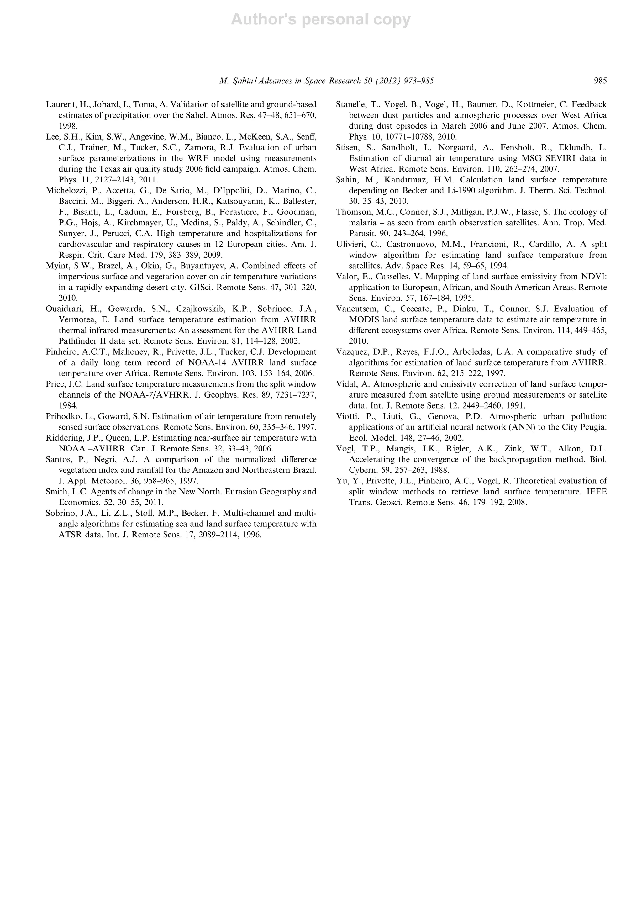 Author's personal copy
Laurent, H., Jobard, I., Toma, A. Validation of satellite and ground-based
estimates of precipitation over the Sahel. Atmos. Res. 47–48, 651–670,
1998.
Lee, S.H., Kim, S.W., Angevine, W.M., Bianco, L., McKeen, S.A., Senﬀ,
C.J., Trainer, M., Tucker, S.C., Zamora, R.J. Evaluation of urban
surface parameterizations in the WRF model using measurements
during the Texas air quality study 2006 ﬁeld campaign. Atmos. Chem.
Phys. 11, 2127–2143, 2011.
Michelozzi, P., Accetta, G., De Sario, M., D’Ippoliti, D., Marino, C.,
Baccini, M., Biggeri, A., Anderson, H.R., Katsouyanni, K., Ballester,
F., Bisanti, L., Cadum, E., Forsberg, B., Forastiere, F., Goodman,
P.G., Hojs, A., Kirchmayer, U., Medina, S., Paldy, A., Schindler, C.,
Sunyer, J., Perucci, C.A. High temperature and hospitalizations for
cardiovascular and respiratory causes in 12 European cities. Am. J.
Respir. Crit. Care Med. 179, 383–389, 2009.
Myint, S.W., Brazel, A., Okin, G., Buyantuyev, A. Combined eﬀects of
impervious surface and vegetation cover on air temperature variations
in a rapidly expanding desert city. GISci. Remote Sens. 47, 301–320,
2010.
Ouaidrari, H., Gowarda, S.N., Czajkowskib, K.P., Sobrinoc, J.A.,
Vermotea, E. Land surface temperature estimation from AVHRR
thermal infrared measurements: An assessment for the AVHRR Land
Pathﬁnder II data set. Remote Sens. Environ. 81, 114–128, 2002.
Pinheiro, A.C.T., Mahoney, R., Privette, J.L., Tucker, C.J. Development
of a daily long term record of NOAA-14 AVHRR land surface
temperature over Africa. Remote Sens. Environ. 103, 153–164, 2006.
Price, J.C. Land surface temperature measurements from the split window
channels of the NOAA-7/AVHRR. J. Geophys. Res. 89, 7231–7237,
1984.
Prihodko, L., Goward, S.N. Estimation of air temperature from remotely
sensed surface observations. Remote Sens. Environ. 60, 335–346, 1997.
Riddering, J.P., Queen, L.P. Estimating near-surface air temperature with
NOAA –AVHRR. Can. J. Remote Sens. 32, 33–43, 2006.
Santos, P., Negri, A.J. A comparison of the normalized diﬀerence
vegetation index and rainfall for the Amazon and Northeastern Brazil.
J. Appl. Meteorol. 36, 958–965, 1997.
Smith, L.C. Agents of change in the New North. Eurasian Geography and
Economics. 52, 30–55, 2011.
Sobrino, J.A., Li, Z.L., Stoll, M.P., Becker, F. Multi-channel and multi-
angle algorithms for estimating sea and land surface temperature with
ATSR data. Int. J. Remote Sens. 17, 2089–2114, 1996.
Stanelle, T., Vogel, B., Vogel, H., Baumer, D., Kottmeier, C. Feedback
between dust particles and atmospheric processes over West Africa
during dust episodes in March 2006 and June 2007. Atmos. Chem.
Phys. 10, 10771–10788, 2010.
Stisen, S., Sandholt, I., Nørgaard, A., Fensholt, R., Eklundh, L.
Estimation of diurnal air temperature using MSG SEVIRI data in
West Africa. Remote Sens. Environ. 110, 262–274, 2007.
Sßahin, M., Kandırmaz, H.M. Calculation land surface temperature
depending on Becker and Li-1990 algorithm. J. Therm. Sci. Technol.
30, 35–43, 2010.
Thomson, M.C., Connor, S.J., Milligan, P.J.W., Flasse, S. The ecology of
malaria – as seen from earth observation satellites. Ann. Trop. Med.
Parasit. 90, 243–264, 1996.
Ulivieri, C., Castronuovo, M.M., Francioni, R., Cardillo, A. A split
window algorithm for estimating land surface temperature from
satellites. Adv. Space Res. 14, 59–65, 1994.
Valor, E., Casselles, V. Mapping of land surface emissivity from NDVI:
application to European, African, and South American Areas. Remote
Sens. Environ. 57, 167–184, 1995.
Vancutsem, C., Ceccato, P., Dinku, T., Connor, S.J. Evaluation of
MODIS land surface temperature data to estimate air temperature in
diﬀerent ecosystems over Africa. Remote Sens. Environ. 114, 449–465,
2010.
Vazquez, D.P., Reyes, F.J.O., Arboledas, L.A. A comparative study of
algorithms for estimation of land surface temperature from AVHRR.
Remote Sens. Environ. 62, 215–222, 1997.
Vidal, A. Atmospheric and emissivity correction of land surface temper-
ature measured from satellite using ground measurements or satellite
data. Int. J. Remote Sens. 12, 2449–2460, 1991.
Viotti, P., Liuti, G., Genova, P.D. Atmospheric urban pollution:
applications of an artiﬁcial neural network (ANN) to the City Peugia.
Ecol. Model. 148, 27–46, 2002.
Vogl, T.P., Mangis, J.K., Rigler, A.K., Zink, W.T., Alkon, D.L.
Accelerating the convergence of the backpropagation method. Biol.
Cybern. 59, 257–263, 1988.
Yu, Y., Privette, J.L., Pinheiro, A.C., Vogel, R. Theoretical evaluation of
split window methods to retrieve land surface temperature. IEEE
Trans. Geosci. Remote Sens. 46, 179–192, 2008.
M. Sßahin / Advances in Space Research 50 (2012) 973–985 985
 