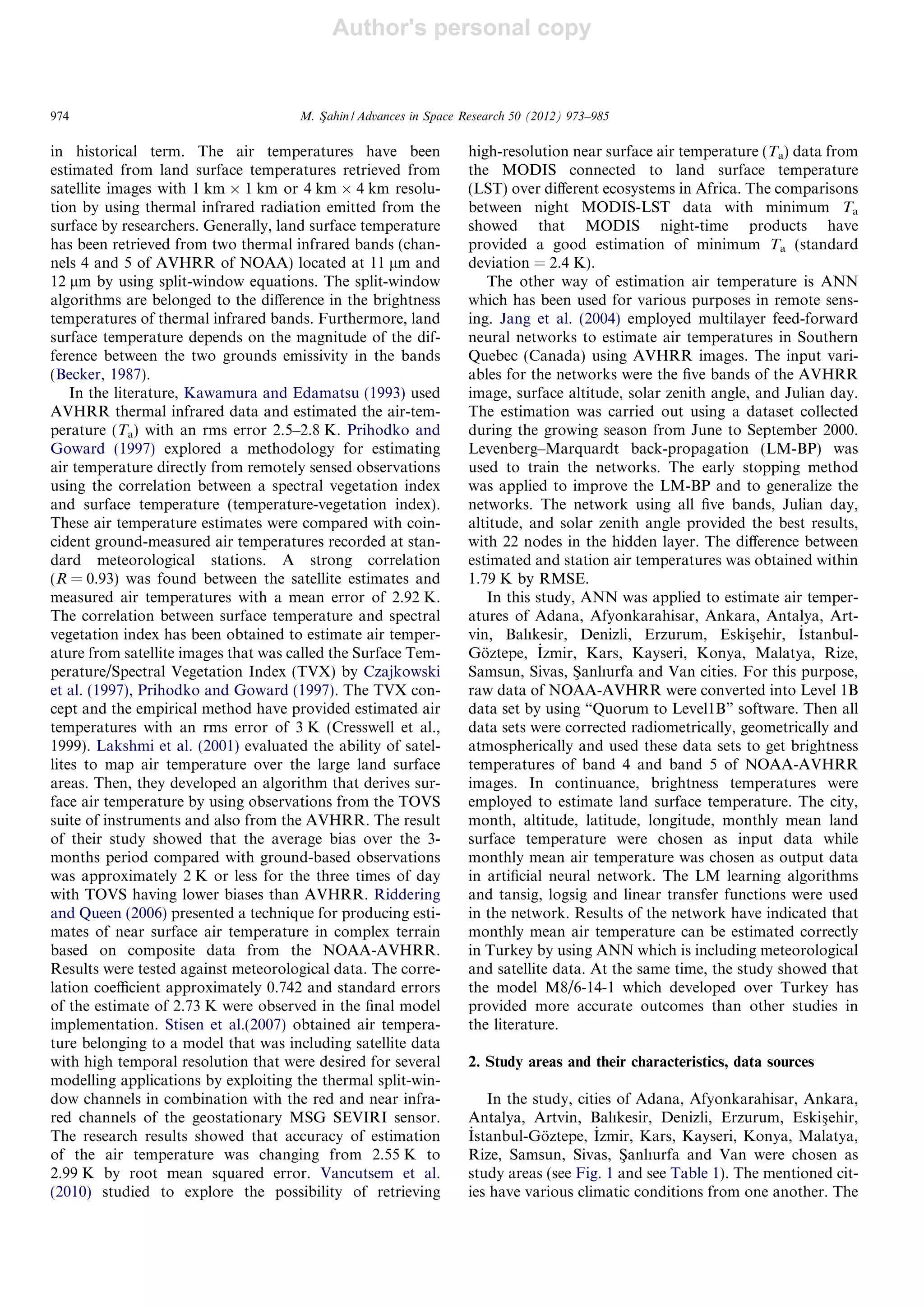 Author's personal copy
in historical term. The air temperatures have been
estimated from land surface temperatures retrieved from
satellite images with 1 km Â 1 km or 4 km Â 4 km resolu-
tion by using thermal infrared radiation emitted from the
surface by researchers. Generally, land surface temperature
has been retrieved from two thermal infrared bands (chan-
nels 4 and 5 of AVHRR of NOAA) located at 11 lm and
12 lm by using split-window equations. The split-window
algorithms are belonged to the diﬀerence in the brightness
temperatures of thermal infrared bands. Furthermore, land
surface temperature depends on the magnitude of the dif-
ference between the two grounds emissivity in the bands
(Becker, 1987).
In the literature, Kawamura and Edamatsu (1993) used
AVHRR thermal infrared data and estimated the air-tem-
perature (Ta) with an rms error 2.5–2.8 K. Prihodko and
Goward (1997) explored a methodology for estimating
air temperature directly from remotely sensed observations
using the correlation between a spectral vegetation index
and surface temperature (temperature-vegetation index).
These air temperature estimates were compared with coin-
cident ground-measured air temperatures recorded at stan-
dard meteorological stations. A strong correlation
(R = 0.93) was found between the satellite estimates and
measured air temperatures with a mean error of 2.92 K.
The correlation between surface temperature and spectral
vegetation index has been obtained to estimate air temper-
ature from satellite images that was called the Surface Tem-
perature/Spectral Vegetation Index (TVX) by Czajkowski
et al. (1997), Prihodko and Goward (1997). The TVX con-
cept and the empirical method have provided estimated air
temperatures with an rms error of 3 K (Cresswell et al.,
1999). Lakshmi et al. (2001) evaluated the ability of satel-
lites to map air temperature over the large land surface
areas. Then, they developed an algorithm that derives sur-
face air temperature by using observations from the TOVS
suite of instruments and also from the AVHRR. The result
of their study showed that the average bias over the 3-
months period compared with ground-based observations
was approximately 2 K or less for the three times of day
with TOVS having lower biases than AVHRR. Riddering
and Queen (2006) presented a technique for producing esti-
mates of near surface air temperature in complex terrain
based on composite data from the NOAA-AVHRR.
Results were tested against meteorological data. The corre-
lation coeﬃcient approximately 0.742 and standard errors
of the estimate of 2.73 K were observed in the ﬁnal model
implementation. Stisen et al.(2007) obtained air tempera-
ture belonging to a model that was including satellite data
with high temporal resolution that were desired for several
modelling applications by exploiting the thermal split-win-
dow channels in combination with the red and near infra-
red channels of the geostationary MSG SEVIRI sensor.
The research results showed that accuracy of estimation
of the air temperature was changing from 2.55 K to
2.99 K by root mean squared error. Vancutsem et al.
(2010) studied to explore the possibility of retrieving
high-resolution near surface air temperature (Ta) data from
the MODIS connected to land surface temperature
(LST) over diﬀerent ecosystems in Africa. The comparisons
between night MODIS-LST data with minimum Ta
showed that MODIS night-time products have
provided a good estimation of minimum Ta (standard
deviation = 2.4 K).
The other way of estimation air temperature is ANN
which has been used for various purposes in remote sens-
ing. Jang et al. (2004) employed multilayer feed-forward
neural networks to estimate air temperatures in Southern
Quebec (Canada) using AVHRR images. The input vari-
ables for the networks were the ﬁve bands of the AVHRR
image, surface altitude, solar zenith angle, and Julian day.
The estimation was carried out using a dataset collected
during the growing season from June to September 2000.
Levenberg–Marquardt back-propagation (LM-BP) was
used to train the networks. The early stopping method
was applied to improve the LM-BP and to generalize the
networks. The network using all ﬁve bands, Julian day,
altitude, and solar zenith angle provided the best results,
with 22 nodes in the hidden layer. The diﬀerence between
estimated and station air temperatures was obtained within
1.79 K by RMSE.
In this study, ANN was applied to estimate air temper-
atures of Adana, Afyonkarahisar, Ankara, Antalya, Art-
vin, Balıkesir, Denizli, Erzurum, Eskisßehir, _Istanbul-
Go¨ztepe, _Izmir, Kars, Kayseri, Konya, Malatya, Rize,
Samsun, Sivas, Sßanlıurfa and Van cities. For this purpose,
raw data of NOAA-AVHRR were converted into Level 1B
data set by using “Quorum to Level1B” software. Then all
data sets were corrected radiometrically, geometrically and
atmospherically and used these data sets to get brightness
temperatures of band 4 and band 5 of NOAA-AVHRR
images. In continuance, brightness temperatures were
employed to estimate land surface temperature. The city,
month, altitude, latitude, longitude, monthly mean land
surface temperature were chosen as input data while
monthly mean air temperature was chosen as output data
in artiﬁcial neural network. The LM learning algorithms
and tansig, logsig and linear transfer functions were used
in the network. Results of the network have indicated that
monthly mean air temperature can be estimated correctly
in Turkey by using ANN which is including meteorological
and satellite data. At the same time, the study showed that
the model M8/6-14-1 which developed over Turkey has
provided more accurate outcomes than other studies in
the literature.
2. Study areas and their characteristics, data sources
In the study, cities of Adana, Afyonkarahisar, Ankara,
Antalya, Artvin, Balıkesir, Denizli, Erzurum, Eskisßehir,
_Istanbul-Go¨ztepe, _Izmir, Kars, Kayseri, Konya, Malatya,
Rize, Samsun, Sivas, Sßanlıurfa and Van were chosen as
study areas (see Fig. 1 and see Table 1). The mentioned cit-
ies have various climatic conditions from one another. The
974 M. Sßahin / Advances in Space Research 50 (2012) 973–985
 