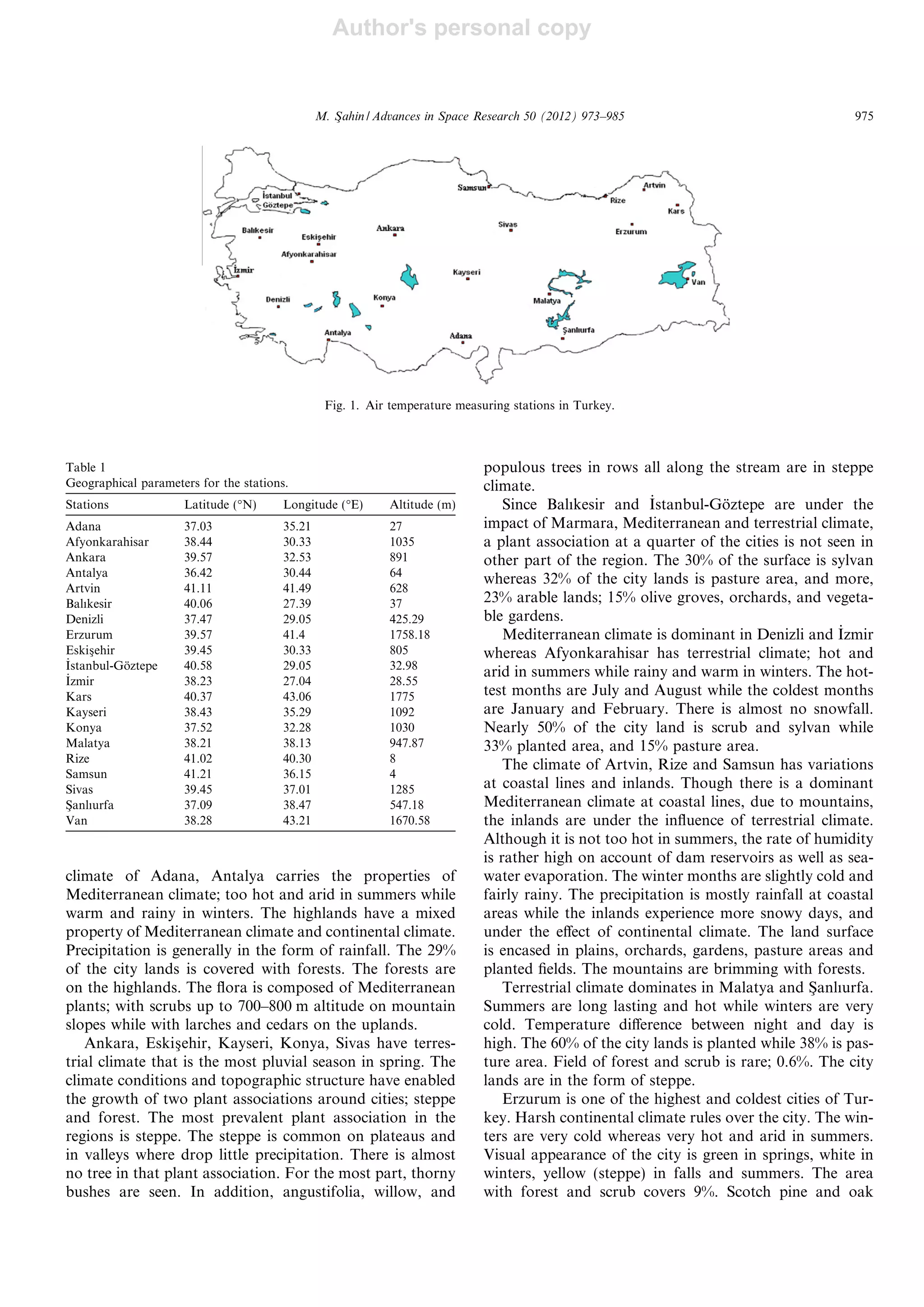 Author's personal copy
climate of Adana, Antalya carries the properties of
Mediterranean climate; too hot and arid in summers while
warm and rainy in winters. The highlands have a mixed
property of Mediterranean climate and continental climate.
Precipitation is generally in the form of rainfall. The 29%
of the city lands is covered with forests. The forests are
on the highlands. The ﬂora is composed of Mediterranean
plants; with scrubs up to 700–800 m altitude on mountain
slopes while with larches and cedars on the uplands.
Ankara, Eskisßehir, Kayseri, Konya, Sivas have terres-
trial climate that is the most pluvial season in spring. The
climate conditions and topographic structure have enabled
the growth of two plant associations around cities; steppe
and forest. The most prevalent plant association in the
regions is steppe. The steppe is common on plateaus and
in valleys where drop little precipitation. There is almost
no tree in that plant association. For the most part, thorny
bushes are seen. In addition, angustifolia, willow, and
populous trees in rows all along the stream are in steppe
climate.
Since Balıkesir and _Istanbul-Go¨ztepe are under the
impact of Marmara, Mediterranean and terrestrial climate,
a plant association at a quarter of the cities is not seen in
other part of the region. The 30% of the surface is sylvan
whereas 32% of the city lands is pasture area, and more,
23% arable lands; 15% olive groves, orchards, and vegeta-
ble gardens.
Mediterranean climate is dominant in Denizli and _Izmir
whereas Afyonkarahisar has terrestrial climate; hot and
arid in summers while rainy and warm in winters. The hot-
test months are July and August while the coldest months
are January and February. There is almost no snowfall.
Nearly 50% of the city land is scrub and sylvan while
33% planted area, and 15% pasture area.
The climate of Artvin, Rize and Samsun has variations
at coastal lines and inlands. Though there is a dominant
Mediterranean climate at coastal lines, due to mountains,
the inlands are under the inﬂuence of terrestrial climate.
Although it is not too hot in summers, the rate of humidity
is rather high on account of dam reservoirs as well as sea-
water evaporation. The winter months are slightly cold and
fairly rainy. The precipitation is mostly rainfall at coastal
areas while the inlands experience more snowy days, and
under the eﬀect of continental climate. The land surface
is encased in plains, orchards, gardens, pasture areas and
planted ﬁelds. The mountains are brimming with forests.
Terrestrial climate dominates in Malatya and Sßanlıurfa.
Summers are long lasting and hot while winters are very
cold. Temperature diﬀerence between night and day is
high. The 60% of the city lands is planted while 38% is pas-
ture area. Field of forest and scrub is rare; 0.6%. The city
lands are in the form of steppe.
Erzurum is one of the highest and coldest cities of Tur-
key. Harsh continental climate rules over the city. The win-
ters are very cold whereas very hot and arid in summers.
Visual appearance of the city is green in springs, white in
winters, yellow (steppe) in falls and summers. The area
with forest and scrub covers 9%. Scotch pine and oak
Fig. 1. Air temperature measuring stations in Turkey.
Table 1
Geographical parameters for the stations.
Stations Latitude (°N) Longitude (°E) Altitude (m)
Adana 37.03 35.21 27
Afyonkarahisar 38.44 30.33 1035
Ankara 39.57 32.53 891
Antalya 36.42 30.44 64
Artvin 41.11 41.49 628
Balıkesir 40.06 27.39 37
Denizli 37.47 29.05 425.29
Erzurum 39.57 41.4 1758.18
Eskisßehir 39.45 30.33 805
_Istanbul-Go¨ztepe 40.58 29.05 32.98
_Izmir 38.23 27.04 28.55
Kars 40.37 43.06 1775
Kayseri 38.43 35.29 1092
Konya 37.52 32.28 1030
Malatya 38.21 38.13 947.87
Rize 41.02 40.30 8
Samsun 41.21 36.15 4
Sivas 39.45 37.01 1285
Sßanlıurfa 37.09 38.47 547.18
Van 38.28 43.21 1670.58
M. Sßahin / Advances in Space Research 50 (2012) 973–985 975
 