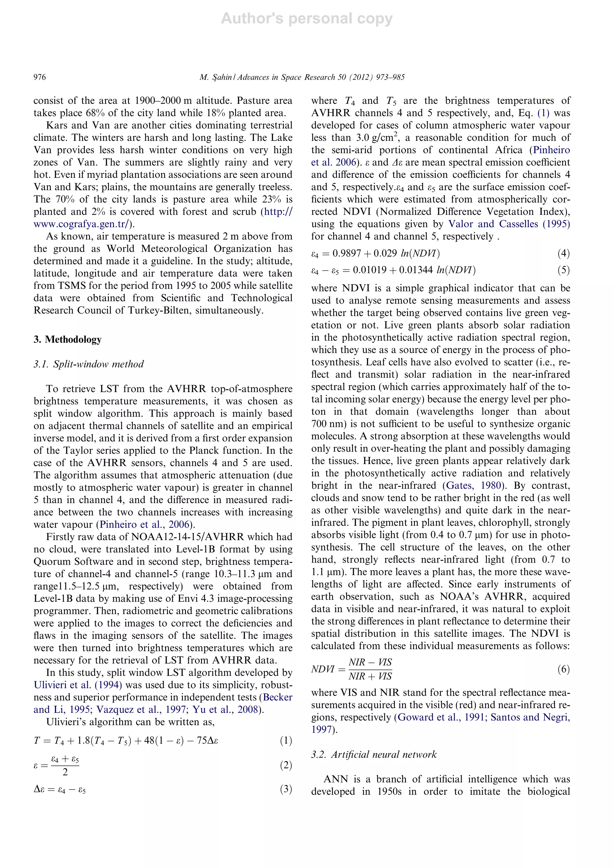 Author's personal copy
consist of the area at 1900–2000 m altitude. Pasture area
takes place 68% of the city land while 18% planted area.
Kars and Van are another cities dominating terrestrial
climate. The winters are harsh and long lasting. The Lake
Van provides less harsh winter conditions on very high
zones of Van. The summers are slightly rainy and very
hot. Even if myriad plantation associations are seen around
Van and Kars; plains, the mountains are generally treeless.
The 70% of the city lands is pasture area while 23% is
planted and 2% is covered with forest and scrub (http://
www.cografya.gen.tr/).
As known, air temperature is measured 2 m above from
the ground as World Meteorological Organization has
determined and made it a guideline. In the study; altitude,
latitude, longitude and air temperature data were taken
from TSMS for the period from 1995 to 2005 while satellite
data were obtained from Scientiﬁc and Technological
Research Council of Turkey-Bilten, simultaneously.
3. Methodology
3.1. Split-window method
To retrieve LST from the AVHRR top-of-atmosphere
brightness temperature measurements, it was chosen as
split window algorithm. This approach is mainly based
on adjacent thermal channels of satellite and an empirical
inverse model, and it is derived from a ﬁrst order expansion
of the Taylor series applied to the Planck function. In the
case of the AVHRR sensors, channels 4 and 5 are used.
The algorithm assumes that atmospheric attenuation (due
mostly to atmospheric water vapour) is greater in channel
5 than in channel 4, and the diﬀerence in measured radi-
ance between the two channels increases with increasing
water vapour (Pinheiro et al., 2006).
Firstly raw data of NOAA12-14-15/AVHRR which had
no cloud, were translated into Level-1B format by using
Quorum Software and in second step, brightness tempera-
ture of channel-4 and channel-5 (range 10.3–11.3 lm and
range11.5–12.5 lm, respectively) were obtained from
Level-1B data by making use of Envi 4.3 image-processing
programmer. Then, radiometric and geometric calibrations
were applied to the images to correct the deﬁciencies and
ﬂaws in the imaging sensors of the satellite. The images
were then turned into brightness temperatures which are
necessary for the retrieval of LST from AVHRR data.
In this study, split window LST algorithm developed by
Ulivieri et al. (1994) was used due to its simplicity, robust-
ness and superior performance in independent tests (Becker
and Li, 1995; Vazquez et al., 1997; Yu et al., 2008).
Ulivieri’s algorithm can be written as,
T ¼ T4 þ 1:8ðT 4 À T 5Þ þ 48ð1 À eÞ À 75De ð1Þ
e ¼
e4 þ e5
2
ð2Þ
De ¼ e4 À e5 ð3Þ
where T4 and T5 are the brightness temperatures of
AVHRR channels 4 and 5 respectively, and, Eq. (1) was
developed for cases of column atmospheric water vapour
less than 3.0 g/cm2
, a reasonable condition for much of
the semi-arid portions of continental Africa (Pinheiro
et al. 2006). e and De are mean spectral emission coeﬃcient
and diﬀerence of the emission coeﬃcients for channels 4
and 5, respectively.e4 and e5 are the surface emission coef-
ﬁcients which were estimated from atmospherically cor-
rected NDVI (Normalized Diﬀerence Vegetation Index),
using the equations given by Valor and Casselles (1995)
for channel 4 and channel 5, respectively .
e4 ¼ 0:9897 þ 0:029 lnðNDVIÞ ð4Þ
e4 À e5 ¼ 0:01019 þ 0:01344 lnðNDVIÞ ð5Þ
where NDVI is a simple graphical indicator that can be
used to analyse remote sensing measurements and assess
whether the target being observed contains live green veg-
etation or not. Live green plants absorb solar radiation
in the photosynthetically active radiation spectral region,
which they use as a source of energy in the process of pho-
tosynthesis. Leaf cells have also evolved to scatter (i.e., re-
ﬂect and transmit) solar radiation in the near-infrared
spectral region (which carries approximately half of the to-
tal incoming solar energy) because the energy level per pho-
ton in that domain (wavelengths longer than about
700 nm) is not suﬃcient to be useful to synthesize organic
molecules. A strong absorption at these wavelengths would
only result in over-heating the plant and possibly damaging
the tissues. Hence, live green plants appear relatively dark
in the photosynthetically active radiation and relatively
bright in the near-infrared (Gates, 1980). By contrast,
clouds and snow tend to be rather bright in the red (as well
as other visible wavelengths) and quite dark in the near-
infrared. The pigment in plant leaves, chlorophyll, strongly
absorbs visible light (from 0.4 to 0.7 lm) for use in photo-
synthesis. The cell structure of the leaves, on the other
hand, strongly reﬂects near-infrared light (from 0.7 to
1.1 lm). The more leaves a plant has, the more these wave-
lengths of light are aﬀected. Since early instruments of
earth observation, such as NOAA’s AVHRR, acquired
data in visible and near-infrared, it was natural to exploit
the strong diﬀerences in plant reﬂectance to determine their
spatial distribution in this satellite images. The NDVI is
calculated from these individual measurements as follows:
NDVI ¼
NIR À VIS
NIR þ VIS
ð6Þ
where VIS and NIR stand for the spectral reﬂectance mea-
surements acquired in the visible (red) and near-infrared re-
gions, respectively (Goward et al., 1991; Santos and Negri,
1997).
3.2. Artiﬁcial neural network
ANN is a branch of artiﬁcial intelligence which was
developed in 1950s in order to imitate the biological
976 M. Sßahin / Advances in Space Research 50 (2012) 973–985
 