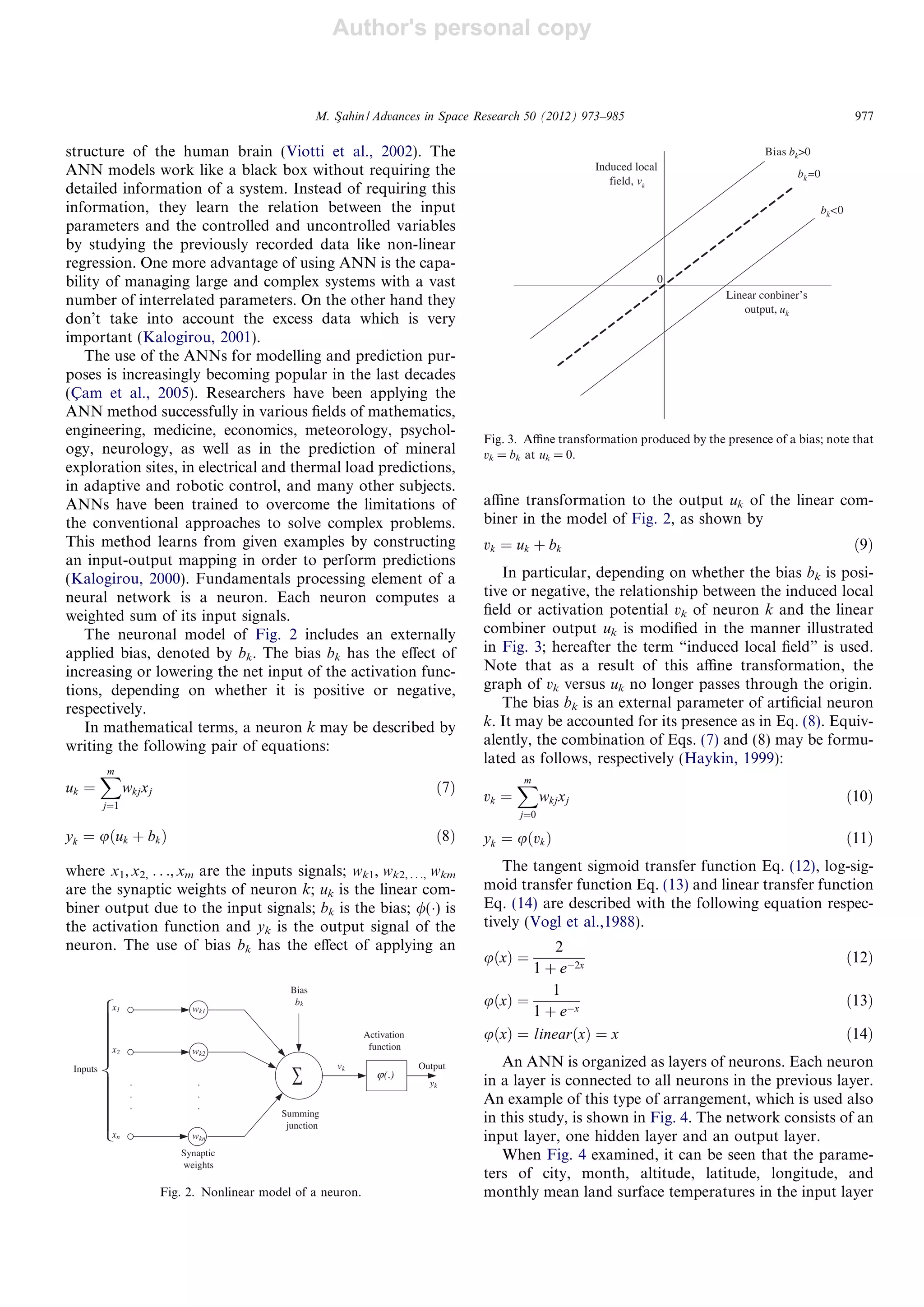 Author's personal copy
structure of the human brain (Viotti et al., 2002). The
ANN models work like a black box without requiring the
detailed information of a system. Instead of requiring this
information, they learn the relation between the input
parameters and the controlled and uncontrolled variables
by studying the previously recorded data like non-linear
regression. One more advantage of using ANN is the capa-
bility of managing large and complex systems with a vast
number of interrelated parameters. On the other hand they
don’t take into account the excess data which is very
important (Kalogirou, 2001).
The use of the ANNs for modelling and prediction pur-
poses is increasingly becoming popular in the last decades
(C¸ am et al., 2005). Researchers have been applying the
ANN method successfully in various ﬁelds of mathematics,
engineering, medicine, economics, meteorology, psychol-
ogy, neurology, as well as in the prediction of mineral
exploration sites, in electrical and thermal load predictions,
in adaptive and robotic control, and many other subjects.
ANNs have been trained to overcome the limitations of
the conventional approaches to solve complex problems.
This method learns from given examples by constructing
an input-output mapping in order to perform predictions
(Kalogirou, 2000). Fundamentals processing element of a
neural network is a neuron. Each neuron computes a
weighted sum of its input signals.
The neuronal model of Fig. 2 includes an externally
applied bias, denoted by bk. The bias bk has the eﬀect of
increasing or lowering the net input of the activation func-
tions, depending on whether it is positive or negative,
respectively.
In mathematical terms, a neuron k may be described by
writing the following pair of equations:
uk ¼
Xm
j¼1
wkjxj ð7Þ
yk ¼ uðuk þ bkÞ ð8Þ
where x1,x2, . . .,xm are the inputs signals; wk1, wk2, . . ., wkm
are the synaptic weights of neuron k; uk is the linear com-
biner output due to the input signals; bk is the bias; /(Á) is
the activation function and yk is the output signal of the
neuron. The use of bias bk has the eﬀect of applying an
aﬃne transformation to the output uk of the linear com-
biner in the model of Fig. 2, as shown by
vk ¼ uk þ bk ð9Þ
In particular, depending on whether the bias bk is posi-
tive or negative, the relationship between the induced local
ﬁeld or activation potential vk of neuron k and the linear
combiner output uk is modiﬁed in the manner illustrated
in Fig. 3; hereafter the term “induced local ﬁeld” is used.
Note that as a result of this aﬃne transformation, the
graph of vk versus uk no longer passes through the origin.
The bias bk is an external parameter of artiﬁcial neuron
k. It may be accounted for its presence as in Eq. (8). Equiv-
alently, the combination of Eqs. (7) and (8) may be formu-
lated as follows, respectively (Haykin, 1999):
vk ¼
Xm
j¼0
wkjxj ð10Þ
yk ¼ uðvkÞ ð11Þ
The tangent sigmoid transfer function Eq. (12), log-sig-
moid transfer function Eq. (13) and linear transfer function
Eq. (14) are described with the following equation respec-
tively (Vogl et al.,1988).
uðxÞ ¼
2
1 þ eÀ2x
ð12Þ
uðxÞ ¼
1
1 þ eÀx
ð13Þ
uðxÞ ¼ linearðxÞ ¼ x ð14Þ
An ANN is organized as layers of neurons. Each neuron
in a layer is connected to all neurons in the previous layer.
An example of this type of arrangement, which is used also
in this study, is shown in Fig. 4. The network consists of an
input layer, one hidden layer and an output layer.
When Fig. 4 examined, it can be seen that the parame-
ters of city, month, altitude, latitude, longitude, and
monthly mean land surface temperatures in the input layer
x1
x2
xn
∑
wk1
wk2
wkn
Synaptic
weights
Inputs
yk
Activation
function
Summing
junction
Output
(.)ϕ
Bias
bk
vk
.
.
.
.
.
.
Fig. 2. Nonlinear model of a neuron.
Linear conbiner’s
output, uk
Induced local
field, vk
0
Bias bk>0
bk=0
bk<0
Fig. 3. Aﬃne transformation produced by the presence of a bias; note that
vk = bk at uk = 0.
M. Sßahin / Advances in Space Research 50 (2012) 973–985 977
 