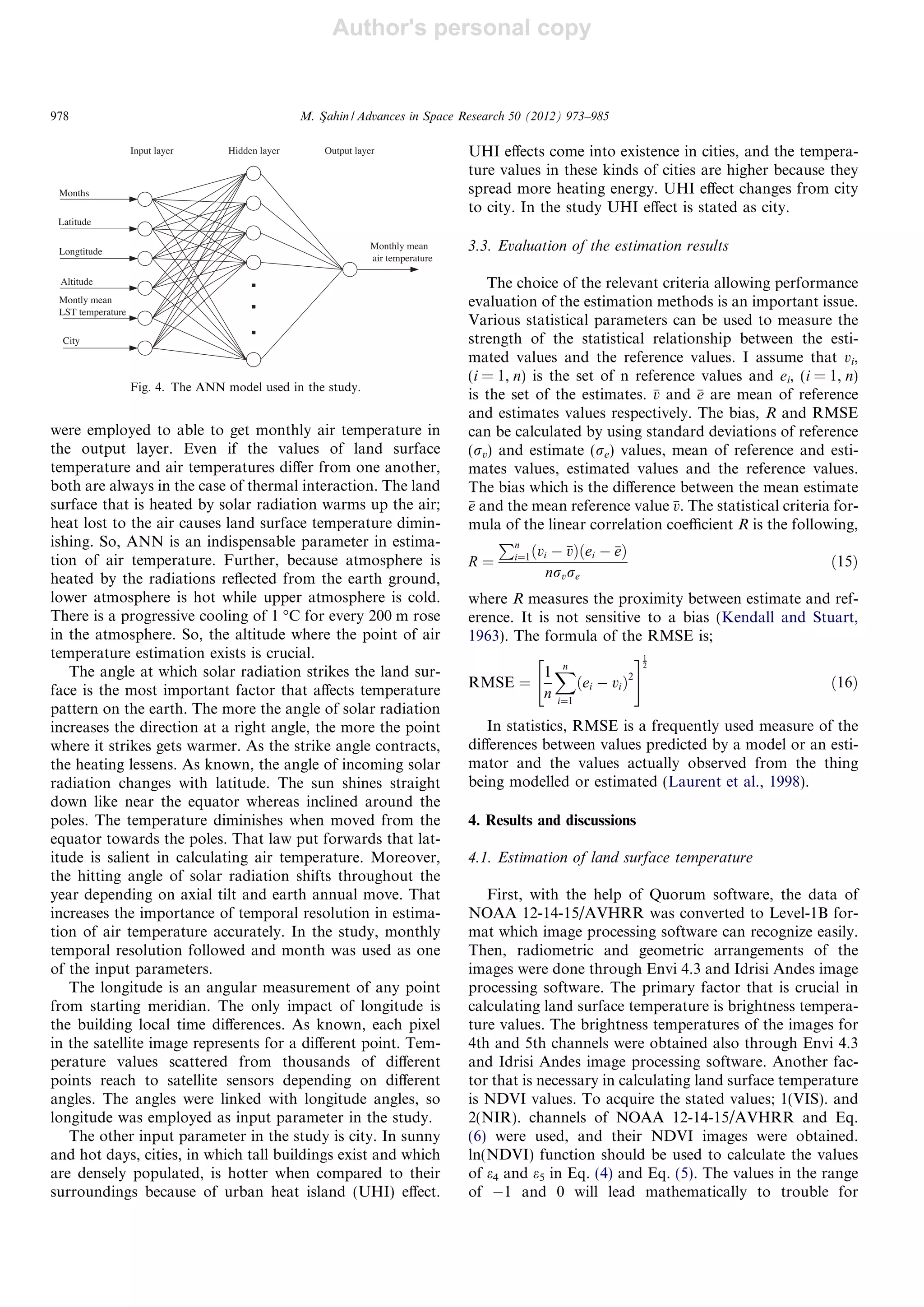 Author's personal copy
were employed to able to get monthly air temperature in
the output layer. Even if the values of land surface
temperature and air temperatures diﬀer from one another,
both are always in the case of thermal interaction. The land
surface that is heated by solar radiation warms up the air;
heat lost to the air causes land surface temperature dimin-
ishing. So, ANN is an indispensable parameter in estima-
tion of air temperature. Further, because atmosphere is
heated by the radiations reﬂected from the earth ground,
lower atmosphere is hot while upper atmosphere is cold.
There is a progressive cooling of 1 °C for every 200 m rose
in the atmosphere. So, the altitude where the point of air
temperature estimation exists is crucial.
The angle at which solar radiation strikes the land sur-
face is the most important factor that aﬀects temperature
pattern on the earth. The more the angle of solar radiation
increases the direction at a right angle, the more the point
where it strikes gets warmer. As the strike angle contracts,
the heating lessens. As known, the angle of incoming solar
radiation changes with latitude. The sun shines straight
down like near the equator whereas inclined around the
poles. The temperature diminishes when moved from the
equator towards the poles. That law put forwards that lat-
itude is salient in calculating air temperature. Moreover,
the hitting angle of solar radiation shifts throughout the
year depending on axial tilt and earth annual move. That
increases the importance of temporal resolution in estima-
tion of air temperature accurately. In the study, monthly
temporal resolution followed and month was used as one
of the input parameters.
The longitude is an angular measurement of any point
from starting meridian. The only impact of longitude is
the building local time diﬀerences. As known, each pixel
in the satellite image represents for a diﬀerent point. Tem-
perature values scattered from thousands of diﬀerent
points reach to satellite sensors depending on diﬀerent
angles. The angles were linked with longitude angles, so
longitude was employed as input parameter in the study.
The other input parameter in the study is city. In sunny
and hot days, cities, in which tall buildings exist and which
are densely populated, is hotter when compared to their
surroundings because of urban heat island (UHI) eﬀect.
UHI eﬀects come into existence in cities, and the tempera-
ture values in these kinds of cities are higher because they
spread more heating energy. UHI eﬀect changes from city
to city. In the study UHI eﬀect is stated as city.
3.3. Evaluation of the estimation results
The choice of the relevant criteria allowing performance
evaluation of the estimation methods is an important issue.
Various statistical parameters can be used to measure the
strength of the statistical relationship between the esti-
mated values and the reference values. I assume that vi,
(i = 1, n) is the set of n reference values and ei, (i = 1, n)
is the set of the estimates. v and e are mean of reference
and estimates values respectively. The bias, R and RMSE
can be calculated by using standard deviations of reference
(rv) and estimate (re) values, mean of reference and esti-
mates values, estimated values and the reference values.
The bias which is the diﬀerence between the mean estimate
e and the mean reference value v. The statistical criteria for-
mula of the linear correlation coeﬃcient R is the following,
R ¼
Pn
i¼1ðvi À vÞðei À eÞ
nrvre
ð15Þ
where R measures the proximity between estimate and ref-
erence. It is not sensitive to a bias (Kendall and Stuart,
1963). The formula of the RMSE is;
RMSE ¼
1
n
Xn
i¼1
ðei À viÞ
2
 #1
2
ð16Þ
In statistics, RMSE is a frequently used measure of the
diﬀerences between values predicted by a model or an esti-
mator and the values actually observed from the thing
being modelled or estimated (Laurent et al., 1998).
4. Results and discussions
4.1. Estimation of land surface temperature
First, with the help of Quorum software, the data of
NOAA 12-14-15/AVHRR was converted to Level-1B for-
mat which image processing software can recognize easily.
Then, radiometric and geometric arrangements of the
images were done through Envi 4.3 and Idrisi Andes image
processing software. The primary factor that is crucial in
calculating land surface temperature is brightness tempera-
ture values. The brightness temperatures of the images for
4th and 5th channels were obtained also through Envi 4.3
and Idrisi Andes image processing software. Another fac-
tor that is necessary in calculating land surface temperature
is NDVI values. To acquire the stated values; 1(VIS). and
2(NIR). channels of NOAA 12-14-15/AVHRR and Eq.
(6) were used, and their NDVI images were obtained.
ln(NDVI) function should be used to calculate the values
of e4 and e5 in Eq. (4) and Eq. (5). The values in the range
of À1 and 0 will lead mathematically to trouble for
Altitude
Latitude
Longtitude
Months
Montly mean
LST temperature
Monthly mean
air temperature
City
Input layer Hidden layer Output layer
Fig. 4. The ANN model used in the study.
978 M. Sßahin / Advances in Space Research 50 (2012) 973–985
 