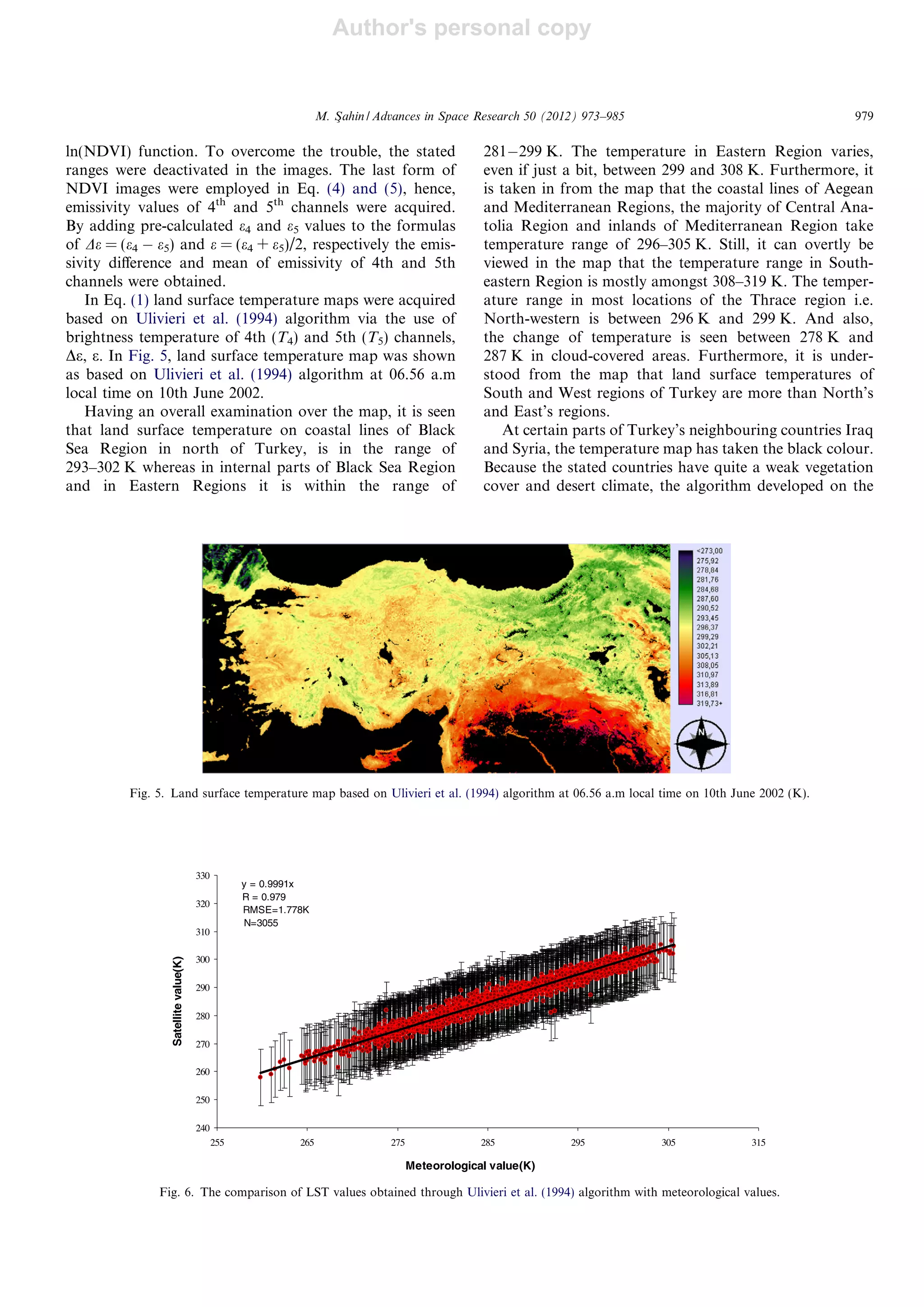 Author's personal copy
ln(NDVI) function. To overcome the trouble, the stated
ranges were deactivated in the images. The last form of
NDVI images were employed in Eq. (4) and (5), hence,
emissivity values of 4th
and 5th
channels were acquired.
By adding pre-calculated e4 and e5 values to the formulas
of De = (e4 À e5) and e = (e4 + e5)/2, respectively the emis-
sivity diﬀerence and mean of emissivity of 4th and 5th
channels were obtained.
In Eq. (1) land surface temperature maps were acquired
based on Ulivieri et al. (1994) algorithm via the use of
brightness temperature of 4th (T4) and 5th (T5) channels,
De, e. In Fig. 5, land surface temperature map was shown
as based on Ulivieri et al. (1994) algorithm at 06.56 a.m
local time on 10th June 2002.
Having an overall examination over the map, it is seen
that land surface temperature on coastal lines of Black
Sea Region in north of Turkey, is in the range of
293–302 K whereas in internal parts of Black Sea Region
and in Eastern Regions it is within the range of
281À299 K. The temperature in Eastern Region varies,
even if just a bit, between 299 and 308 K. Furthermore, it
is taken in from the map that the coastal lines of Aegean
and Mediterranean Regions, the majority of Central Ana-
tolia Region and inlands of Mediterranean Region take
temperature range of 296–305 K. Still, it can overtly be
viewed in the map that the temperature range in South-
eastern Region is mostly amongst 308–319 K. The temper-
ature range in most locations of the Thrace region i.e.
North-western is between 296 K and 299 K. And also,
the change of temperature is seen between 278 K and
287 K in cloud-covered areas. Furthermore, it is under-
stood from the map that land surface temperatures of
South and West regions of Turkey are more than North’s
and East’s regions.
At certain parts of Turkey’s neighbouring countries Iraq
and Syria, the temperature map has taken the black colour.
Because the stated countries have quite a weak vegetation
cover and desert climate, the algorithm developed on the
Fig. 5. Land surface temperature map based on Ulivieri et al. (1994) algorithm at 06.56 a.m local time on 10th June 2002 (K).
y = 0.9991x
R = 0.979
RMSE=1.778K
N=3055
240
250
260
270
280
290
300
310
320
330
255 265 275 285 295 305 315
Meteorological value(K)
Satellitevalue(K)
Fig. 6. The comparison of LST values obtained through Ulivieri et al. (1994) algorithm with meteorological values.
M. Sßahin / Advances in Space Research 50 (2012) 973–985 979
 