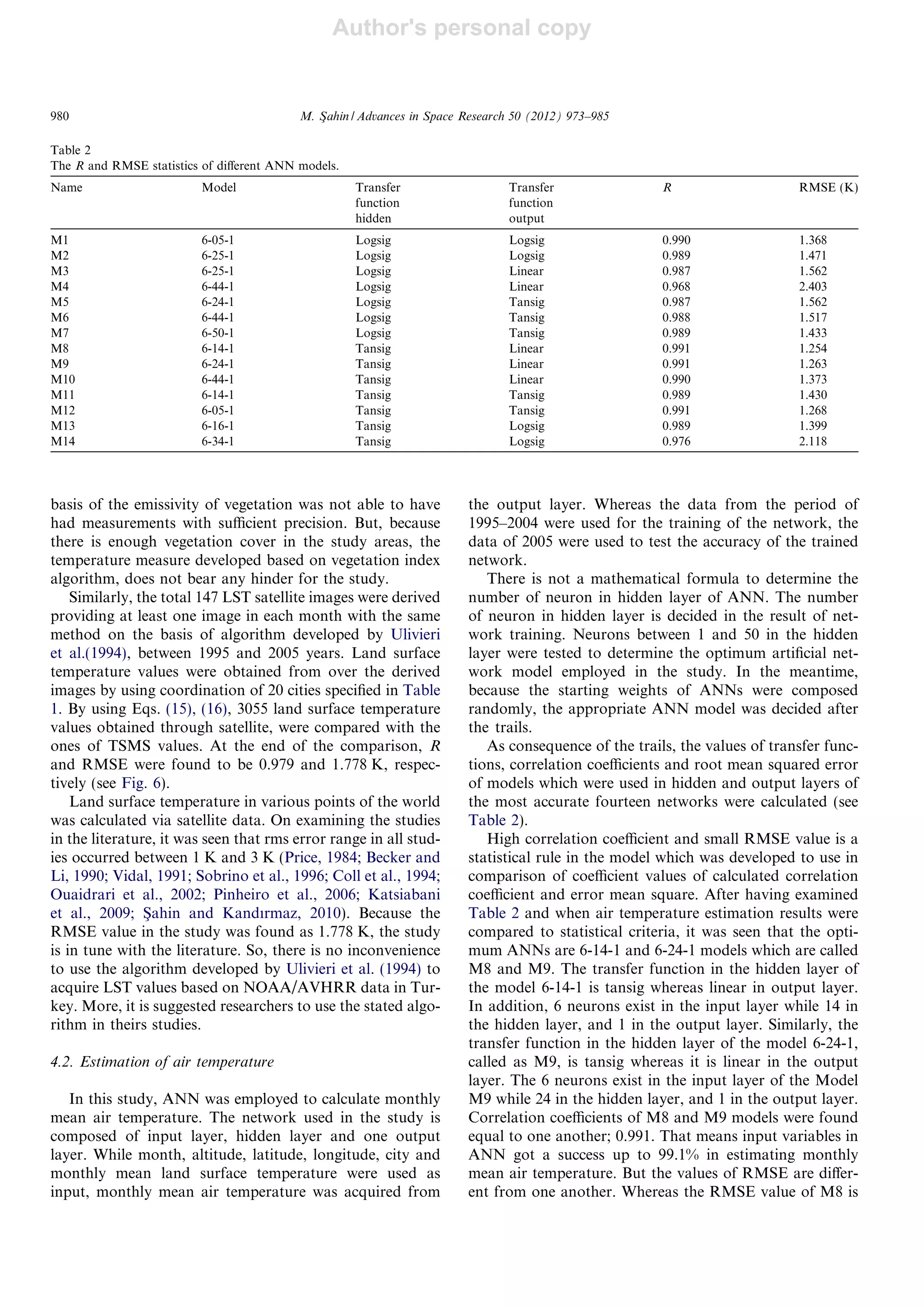 Author's personal copy
basis of the emissivity of vegetation was not able to have
had measurements with suﬃcient precision. But, because
there is enough vegetation cover in the study areas, the
temperature measure developed based on vegetation index
algorithm, does not bear any hinder for the study.
Similarly, the total 147 LST satellite images were derived
providing at least one image in each month with the same
method on the basis of algorithm developed by Ulivieri
et al.(1994), between 1995 and 2005 years. Land surface
temperature values were obtained from over the derived
images by using coordination of 20 cities speciﬁed in Table
1. By using Eqs. (15), (16), 3055 land surface temperature
values obtained through satellite, were compared with the
ones of TSMS values. At the end of the comparison, R
and RMSE were found to be 0.979 and 1.778 K, respec-
tively (see Fig. 6).
Land surface temperature in various points of the world
was calculated via satellite data. On examining the studies
in the literature, it was seen that rms error range in all stud-
ies occurred between 1 K and 3 K (Price, 1984; Becker and
Li, 1990; Vidal, 1991; Sobrino et al., 1996; Coll et al., 1994;
Ouaidrari et al., 2002; Pinheiro et al., 2006; Katsiabani
et al., 2009; Sßahin and Kandırmaz, 2010). Because the
RMSE value in the study was found as 1.778 K, the study
is in tune with the literature. So, there is no inconvenience
to use the algorithm developed by Ulivieri et al. (1994) to
acquire LST values based on NOAA/AVHRR data in Tur-
key. More, it is suggested researchers to use the stated algo-
rithm in theirs studies.
4.2. Estimation of air temperature
In this study, ANN was employed to calculate monthly
mean air temperature. The network used in the study is
composed of input layer, hidden layer and one output
layer. While month, altitude, latitude, longitude, city and
monthly mean land surface temperature were used as
input, monthly mean air temperature was acquired from
the output layer. Whereas the data from the period of
1995–2004 were used for the training of the network, the
data of 2005 were used to test the accuracy of the trained
network.
There is not a mathematical formula to determine the
number of neuron in hidden layer of ANN. The number
of neuron in hidden layer is decided in the result of net-
work training. Neurons between 1 and 50 in the hidden
layer were tested to determine the optimum artiﬁcial net-
work model employed in the study. In the meantime,
because the starting weights of ANNs were composed
randomly, the appropriate ANN model was decided after
the trails.
As consequence of the trails, the values of transfer func-
tions, correlation coeﬃcients and root mean squared error
of models which were used in hidden and output layers of
the most accurate fourteen networks were calculated (see
Table 2).
High correlation coeﬃcient and small RMSE value is a
statistical rule in the model which was developed to use in
comparison of coeﬃcient values of calculated correlation
coeﬃcient and error mean square. After having examined
Table 2 and when air temperature estimation results were
compared to statistical criteria, it was seen that the opti-
mum ANNs are 6-14-1 and 6-24-1 models which are called
M8 and M9. The transfer function in the hidden layer of
the model 6-14-1 is tansig whereas linear in output layer.
In addition, 6 neurons exist in the input layer while 14 in
the hidden layer, and 1 in the output layer. Similarly, the
transfer function in the hidden layer of the model 6-24-1,
called as M9, is tansig whereas it is linear in the output
layer. The 6 neurons exist in the input layer of the Model
M9 while 24 in the hidden layer, and 1 in the output layer.
Correlation coeﬃcients of M8 and M9 models were found
equal to one another; 0.991. That means input variables in
ANN got a success up to 99.1% in estimating monthly
mean air temperature. But the values of RMSE are diﬀer-
ent from one another. Whereas the RMSE value of M8 is
Table 2
The R and RMSE statistics of diﬀerent ANN models.
Name Model Transfer
function
hidden
Transfer
function
output
R RMSE (K)
M1 6-05-1 Logsig Logsig 0.990 1.368
M2 6-25-1 Logsig Logsig 0.989 1.471
M3 6-25-1 Logsig Linear 0.987 1.562
M4 6-44-1 Logsig Linear 0.968 2.403
M5 6-24-1 Logsig Tansig 0.987 1.562
M6 6-44-1 Logsig Tansig 0.988 1.517
M7 6-50-1 Logsig Tansig 0.989 1.433
M8 6-14-1 Tansig Linear 0.991 1.254
M9 6-24-1 Tansig Linear 0.991 1.263
M10 6-44-1 Tansig Linear 0.990 1.373
M11 6-14-1 Tansig Tansig 0.989 1.430
M12 6-05-1 Tansig Tansig 0.991 1.268
M13 6-16-1 Tansig Logsig 0.989 1.399
M14 6-34-1 Tansig Logsig 0.976 2.118
980 M. Sßahin / Advances in Space Research 50 (2012) 973–985
 