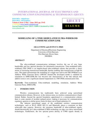 International Journal of Electronics and Communication Engineering & Technology (IJECET),
ISSN 0976 – 6464(Print), ISSN 0976 – 6472(Online) Volume 4, Issue 3, May – June (2013), © IAEME
33
MODELLING OF A TIME-MODULATED ULTRA-WIDEBAND
COMMUNICATION LINK
AKAA ETENG and JUSTUS N. DIKE
Department of Electrical/Electronic Engineering
University of Port-Harcourt,
Port-Harcourt, Rivers State,
NIGERIA
ABSTRACT
The ultra-wideband communication technique involves the use of very large
bandwidths and low spectral densities for information transmission. Time-modulated ultra-
wideband (TM UWB) is an impulse-based ultra-wideband scheme that provides a direct
means of increasing transmission bandwidth, thereby enabling data transmissions at high bit
rates. This paper demonstrates the modelling of a single-user end-to-end TM UWBlink in an
Additive White Gaussian Noise (AWGN) channel.The developed model is validated by
simulation in SIMULINK.The low bit-error rate characteristics of the link indicate that
additive noise is not a significant channel impairment in a TM UWB communication link.
Keywords: Time-modulated, Ultra-wideband, modelling, simulation, Additive White
Gaussian Noise, SIMULINK.
1 INTRODUCTION
Wireless communication has traditionally been achieved using narrowband
communication schemes. However, in the strictest sense, no wireless communication is band-
limited. Rather, beyond the spectral boundaries apportioned to a communication scheme,
there is some amount of incident radiated power, making it necessary for communications
regulatory agencies to define power limits for these out-of-band radiations [1].
The inherent narrowband nature of the established wireless communication
technologies, such as Wi-Fi (IEEE 802.11) and Bluetooth, places a constraint on their
achievable data capacity. However, the enormous bandwidth of ultra-wideband signals,
should theoretically give ultra-wideband (UWB) technology an edge over these narrowband
technologies. Furthermore, the low spectral power density of UWB signals should, in
INTERNATIONAL JOURNAL OF ELECTRONICS AND
COMMUNICATION ENGINEERING & TECHNOLOGY (IJECET)
ISSN 0976 – 6464(Print)
ISSN 0976 – 6472(Online)
Volume 4, Issue 3, May – June, 2013, pp. 33-42
© IAEME: www.iaeme.com/ijecet.asp
Journal Impact Factor (2013): 5.8896 (Calculated by GISI)
www.jifactor.com
IJECET
© I A E M E
 