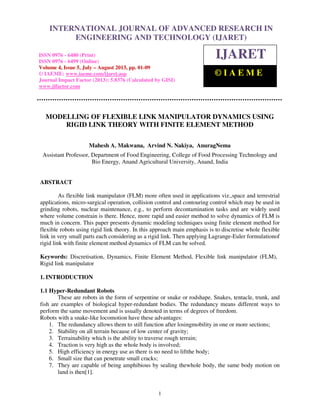 International Journal of Advanced Research in Engineering and Technology (IJARET), ISSN 0976 –
6480(Print), ISSN 0976 – 6499(Online) Volume 4, Issue 5, July – August (2013), © IAEME
1
MODELLING OF FLEXIBLE LINK MANIPULATOR DYNAMICS USING
RIGID LINK THEORY WITH FINITE ELEMENT METHOD
Mahesh A. Makwana, Arvind N. Nakiya, AnuragNema
Assistant Professor, Department of Food Engineering, College of Food Processing Technology and
Bio Energy, Anand Agricultural University, Anand, India
ABSTRACT
As flexible link manipulator (FLM) more often used in applications viz.,space and terrestrial
applications, micro-surgical operation, collision control and contouring control which may be used in
grinding robots, nuclear maintenance, e.g., to perform decontamination tasks and are widely used
where volume constrain is there. Hence, more rapid and easier method to solve dynamics of FLM is
much in concern. This paper presents dynamic modeling techniques using finite element method for
flexible robots using rigid link theory. In this approach main emphasis is to discretise whole flexible
link in very small parts each considering as a rigid link. Then applying Lagrange-Euler formulationof
rigid link with finite element method dynamics of FLM can be solved.
Keywords: Discretisation, Dynamics, Finite Element Method, Flexible link manipulator (FLM),
Rigid link manipulator
1. INTRODUCTION
1.1 Hyper-Redundant Robots
These are robots in the form of serpentine or snake or rodshape. Snakes, tentacle, trunk, and
fish are examples of biological hyper-redundant bodies. The redundancy means different ways to
perform the same movement and is usually denoted in terms of degrees of freedom.
Robots with a snake-like locomotion have these advantages:
1. The redundancy allows them to still function after losingmobility in one or more sections;
2. Stability on all terrain because of low center of gravity;
3. Terrainability which is the ability to traverse rough terrain;
4. Traction is very high as the whole body is involved;
5. High efficiency in energy use as there is no need to liftthe body;
6. Small size that can penetrate small cracks;
7. They are capable of being amphibious by sealing thewhole body, the same body motion on
land is then[1].
INTERNATIONAL JOURNAL OF ADVANCED RESEARCH IN
ENGINEERING AND TECHNOLOGY (IJARET)
ISSN 0976 - 6480 (Print)
ISSN 0976 - 6499 (Online)
Volume 4, Issue 5, July – August 2013, pp. 01-09
© IAEME: www.iaeme.com/ijaret.asp
Journal Impact Factor (2013): 5.8376 (Calculated by GISI)
www.jifactor.com
IJARET
© I A E M E
 