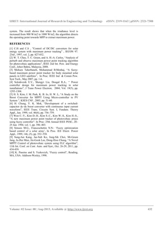 IJRET: International Journal of Research in Engineering and Technology eISSN: 2319-1163 | pISSN: 2321-7308
__________________________________________________________________________________________
Volume: 02 Issue: 08 | Aug-2013, Available @ http://www.ijret.org 432
system. The result shows that when the irradiance level is
increased from 900 W/m2 to 1000 W/m2, the algorithm directs
the operating point towards MPP to extract maximum power.
REFERENCES
[1] C.H and C.S , ”Control of DC/DC converters for solar
energy system with maximum power tracking” , IECON 97.
23rd , 1997, vol. 2, pp. 827-832.
[2] W. T. Chee, T. C. Green, and A. H.-A. Carlos, “Analysis of
perturb and observe maximum power point tracking algorithm
for photovoltaic applications”, IEEE 2nd Int. Pow. and Energy
Conf., Johor Bahru, Malaysia, 2008.
[3] Mohsen Taherbaneh, Mohammad B.Menhaj, “A fuzzy-
based maximum power point tracker for body mounted solar
panels in LEO satellites”, In Proc: IEEE Ind & Comm Pow.
Syst Tech., May 2007, pp. 1-6.
[4] Solodovnik E.V., Shengyi Liu, Dougal R.A., “ Power
controller design for maximum power tracking in solar
installations”, J Trans Power Electron, 2004, Vol. 19(5), pp.
1295-1304.
[5] H. S. Kim, J. M. Park, K. B. Jo, H. W. L, “A Study on the
Boost Converter for MPPT Using Micro-controller in PV
System ”, KSES CNF , 2003, pp. 51-60.
[6] H. Chung, Y. K. Mok, “Development of a switched-
capacitor dc–dc boost converter with continuous input current
waveform”, IEEE Trans. Circuits Syst. I, Fundam. Theory
Appl., Jun. 1999, vol. 46(6), pp. 756–759.
[7] Won C.-Y., Kim D.-H., Kim S.-C., Kim W.-S., Kim H.-S.,
“A new maximum power point tracker of photovoltaic arrays
using fuzzy controller”. In Proc: 25th Annual IEEE PESC, 20–
25 Jun. 1994, vol. 1, pp. 396–403.
[8] Simoes M.G., Franceschettin N.N.: ‘Fuzzy optimization
based control of a solar array’, In Proc. IEE Electr. Power
Appl., 1999, 146, (5), pp. 552–558.
[9] Sung-Jun Kang, Jae-Sub Ko, Jung-Sik Choi, Mi-Geum
Jang, Ju-Hui Mun, Jin-Gook Lee, Dong-Hwa Chung, “A Novel
MPPT Control of photovoltaic system using FLC algorithm”,
11th Int. Conf. on Cont. Auto. and Syst., Oct. 26-29, 2011, pp.
434-439.
[10] K. Passino and S. Yurkovich, “Fuzzy control”, Reading,
MA, USA: Addison-Wesley, 1998.
 