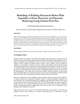 International Journal in Foundations of Computer Science & Technology (IJFCST), Vol.4, No.2, March 2014
DOI:10.5121/ijfcst.2014.4201 1
Modelling of Walking Humanoid Robot With
Capability of Floor Detection and Dynamic
Balancing Using Colored Petri Net
Saeid Pashazadeh and Saeed Saeedvand
Faculty of Electrical and Computer Engineering, University of Tabriz, Tabriz, Iran
ABSTRACT
Most humanoid robots have highly complicated structure and design of robots that are very similar to
human is extremely difficult. In this paper, modelling of a general and comprehensive algorithm for control
of humanoid robots is presented using Colored Petri Nets. For keeping dynamic balance of the robot,
combination of Gyroscope and Accelerometer sensors are used in algorithm. Image processing is used to
identify two fundamental issues: first, detection of target or an object which robot must follow; second,
detecting surface of the ground so that walking robot could maintain its balance just like a human and
shows its best performance. Presented model gives high-level view of humanoid robot's operations.
KEYWORDS
Humanoid Robots, Modelling, Colored Petri Net, Dynamic Walking, Image Processing, Filtering.
1. INTRODUCTION
Humanoid robots are group of robots that robot designers have long desire to make them more
similar to humans such that they could replace them instead of people for doing different works in
harsh environments like transportation of nuclear devices. One of the most important issues in
making a robot is keeping its balance when it stands or moves. When a robot is standing or
walking, it can maintain its balance on uneven surfaces using different sensors like Gyroscope
and Accelerometers that are controlled by various algorithms that examples of which are given in
[1- 4]. Main problem is that usually robot has little information about floor on which it is moving,
therefore it can often detect the surface and show appropriate response only after it has reached
the intended place. This usually gets the robot into trouble, disturbs the balance of the two-leg
robot and sharply decreases its speed. This paper aims to present an algorithm by which the robot
detects the floor, follows a predetermined target, and shows the desired reactions.
Section 2 of paper gives a brief explanation about modelling using Colored Petri Nets (CPN) [5-
7] and then addresses the operation of balance sensors as well as the proposed algorithms for
noise filtering. Later, the proposed algorithm is modelled using CPN-Tools software. In the image
processing part of presented model using CPN, different filters applied to captures images of
cameras and the way in which image processing is used to detect the floor are investigated.
Finally, the proposed method is implemented and tested, and the results of applying it to the
designed robot (SoRoBo) are analyzed.
Many projects have been carried out on the humanoid robots, each having its own ideas and
methods. Some of these projects are as follows: Jung-Yup Kim et al. developed a control
 