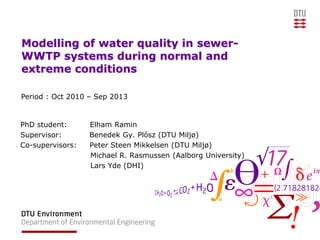 Modelling of water quality in sewer-
WWTP systems during normal and
extreme conditions
PhD student: Elham Ramin
Supervisor: Benedek Gy. Plósz (DTU Miljø)
Co-supervisors: Peter Steen Mikkelsen (DTU Miljø)
Michael R. Rasmussen (Aalborg University)
Lars Yde (DHI)
Period : Oct 2010 – Sep 2013
 