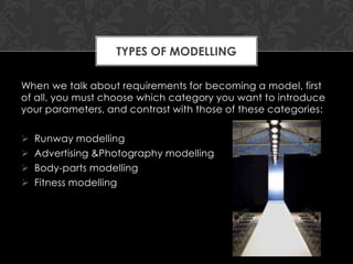 TYPES OF MODELLING

When we talk about requirements for becoming a model, first
of all, you must choose which category you want to introduce
your parameters, and contrast with those of these categories:

   Runway modelling
   Advertising &Photography modelling
   Body-parts modelling
   Fitness modelling
 