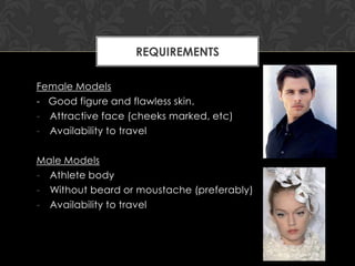 REQUIREMENTS

Female Models
- Good figure and flawless skin.
- Attractive face (cheeks marked, etc)
- Availability to travel

Male Models
- Athlete body
- Without beard or moustache (preferably)
- Availability to travel
 
