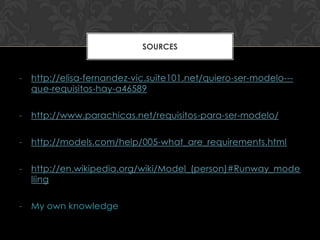 SOURCES


-   http://elisa-fernandez-vic.suite101.net/quiero-ser-modelo---
    que-requisitos-hay-a46589

-   http://www.parachicas.net/requisitos-para-ser-modelo/

-   http://models.com/help/005-what_are_requirements.html

-   http://en.wikipedia.org/wiki/Model_(person)#Runway_mode
    lling

-   My own knowledge
 