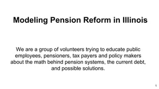 Modeling Pension Reform in Illinois
We are a group of volunteers trying to educate public
employees, pensioners, tax payers and policy makers
about the math behind pension systems, the current debt,
and possible solutions.
1
 