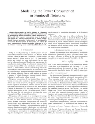 Modelling the Power Consumption
in Femtocell Networks
Margot Deruyck, Dieter De Vulder, Wout Joseph, and Luc Martens
Ghent University/IBBT, Dept. of Information Technology
Gaston Crommenlaan 8 box 201, B-9050 Ghent, Belgium
Email: margot.deruyck@intec.ugent.be
Abstract—In this paper, the energy efﬁciency of a femtocell
base station is investigated and compared for various bit rates and
for three different wireless technologies namely, mobile WiMAX,
HSPA, and LTE. A power consumption model is proposed
and applied in a network deployment tool to develop energy-
efﬁcient femtocell networks. Furthermore, it is investigated to
what extent the introduction of sleep modes can reduce the
power consumption in femtocell networks. Reductions of 24%
are obtained when sleep modes are introduced into the network.
I. INTRODUCTION
Today, a lot of people buy or already possess one or
more mobile and thus wireless devices. The Wireless World
Research Forum (WWRF) has a vision of 7 trillion wireless
devices serving 7 billion users by 2017 [1]. These mobile
devices are currently not only used outdoor, but are also
used in indoor environments. Therefore, the operators and the
manufacturers start searching for solutions to increase indoor
coverage. One possibility is the introduction of femtocell base
stations. A femtocell base station is rather cheap and can be
installed by the end user himself/herself. It communicates with
the cellular network through a broadband connection such as
DSL (Digital Subscriber Line) or cable modem, or through
a separate RF (Radio Frequency) backhaul channel, thereby
reducing the trafﬁc on the cellular network.
The power consumption of one femtocell base station is
limited, however, when hundreds or thousands femtocell base
stations are used in a network, the power consumption can
become signiﬁcant. Furthermore, Informa Telecoms & Media
concludes in its study on the occasion of the World Mobile
Congress in Barcelona 2011 that there will be 49 million
femtocell access points serving 114 million users in 2014 [2].
It is thus clear that it is interesting to investigate the power
consumption of these femtocell base stations.
The purpose of this paper is to investigate the energy
efﬁciency of femtocell base stations and compare it for various
bit rates and three different wireless technologies namely,
mobile WiMAX (Worldwide Interoperability for Microwave
Access), HSPA (High Speed Packet Access), and LTE (Long
Term Evolultion). Therefore, a power consumption model is
proposed. Based on this model, a deployment tool is designed
which develops energy-efﬁcient femtocell networks (i.e., with
a minimal power consumption) for a predeﬁned area. In a last
step, it is investigated to what extent the power consumption
can be reduced by introducing sleep modes in the developed
networks.
The outline of the paper is as follows: in Section II the
power consumption model is described. Section III gives
more information about the deployment tool we developed.
In Section IV, results obtained with the power consumption
model and the deployment tool are discussed and sleep modes
are introduced into the network. Finally, Section V summarizes
the most important conclusions.
II. ENERGY EFFICIENCY OF A FEMTOCELL
To allow the comparison of the performance of the different
technologies considered, the energy efﬁciency is used. Here,
the energy efﬁciency is deﬁned as the power consumption
needed to cover a certain area (in W/m2
) [3], [4], [5]:
PCarea =
Pel
π · R2
(1)
with Pel the power consumption of the femtocell (in W) and
R the range of the femtocell (in m). The lower PCarea, the
more energy-efﬁcient the femtocell is. How Pel and R are
determined, is described in Section II-A and II-B, respectively.
A. Power consumption model
The development of the power consumption model is based
on the hardware model for a femtocell base station of [6].
Three interacting blocks can be deﬁned in a femtocell base
station. The ﬁrst block consists of the microprocessor which
is responsible for the implementation and the management of
the standardised radio protocols and the associated base band
processing. Furthermore, it is also responsible of managing
the backhaul connection to the core network. The second
block is the FPGA (Field-Programmable Gate Array), along
with some other integrated circuitry to support a variety of
functions such as data-encryption, hardware authentication and
the Network Time Protocol. The third block contains the
RF (Radio Frequency) transmitter which allows to send and
receive signals and the power ampliﬁer.
Based on this hardware model, a function is derived for the
power consumption Pel of the femtocell base station (in W):
Pel/femto = Pel/mp + Pel/F P GA + Pel/trans + Pel/amp (2)
with Pel/mp, Pel/F P GA, Pel/trans and Pel/amp the power
consumption (in W) of, respectively, the microprocessor, the
FPGA, the transmitter and the power ampliﬁer.
 