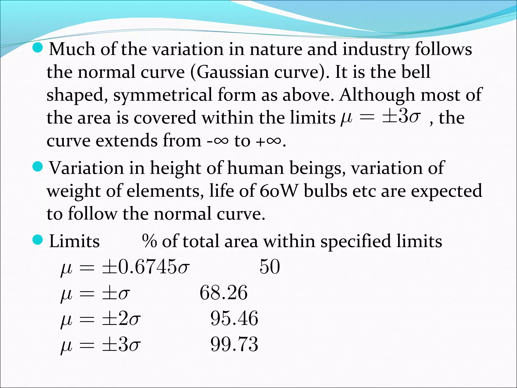 Much of the variation in nature and industry follows

the normal curve (Gaussian curve). It is the bell
shaped, symmetrical form as above. Although most of
the area is covered within the limits
, the
curve extends from -∞ to +∞.
Variation in height of human beings, variation of
weight of elements, life of 60W bulbs etc are expected
to follow the normal curve.
Limits
% of total area within specified limits

 