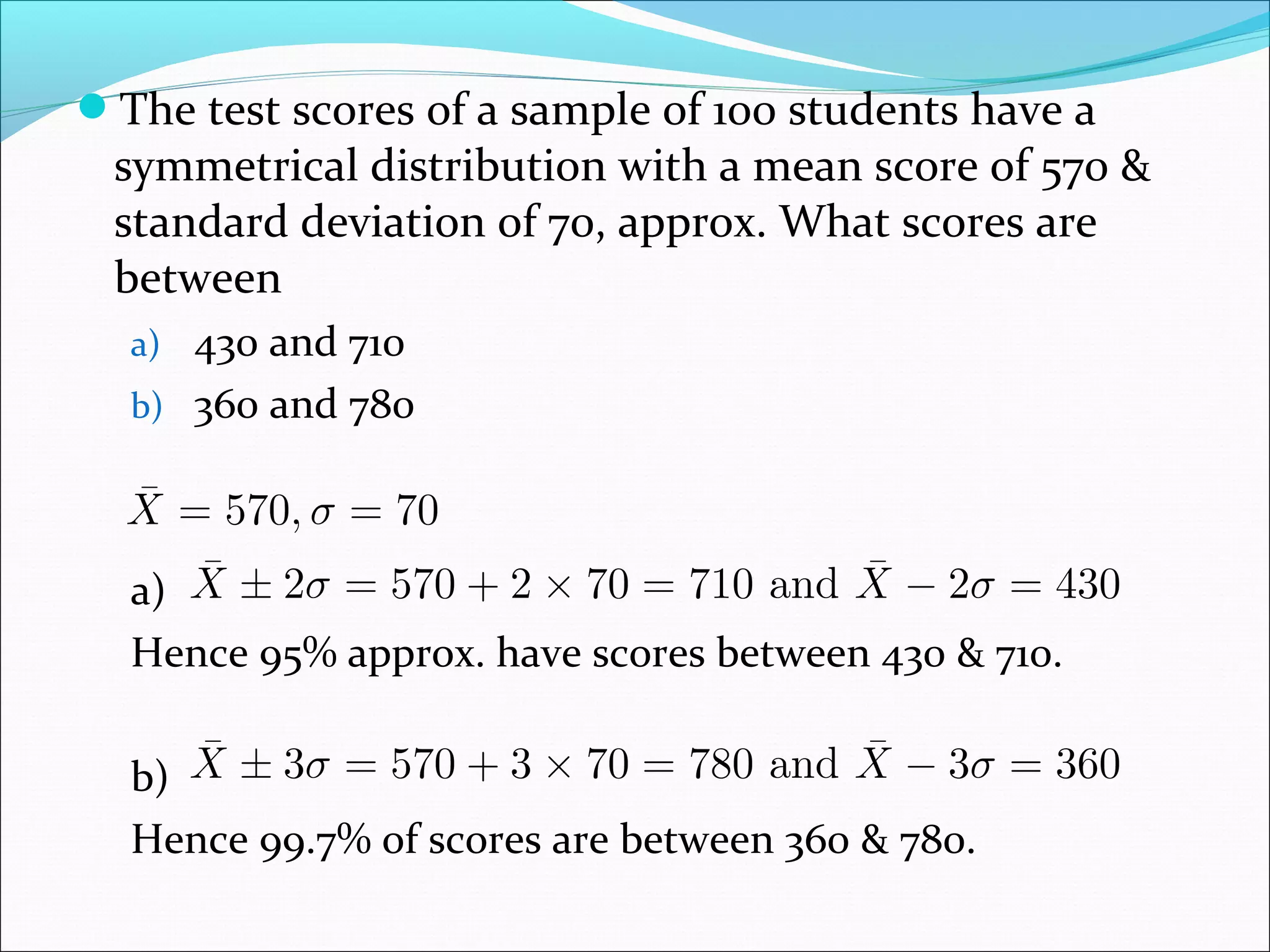 The test scores of a sample of 100 students have a

symmetrical distribution with a mean score of 570 &
standard deviation of 70, approx. What scores are
between
a) 430 and 710
b) 360 and 780

a)
Hence 95% approx. have scores between 430 & 710.
b)
Hence 99.7% of scores are between 360 & 780.

 