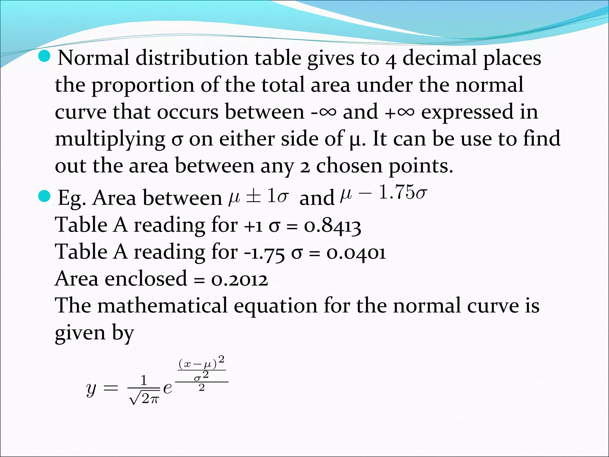Normal distribution table gives to 4 decimal places

the proportion of the total area under the normal
curve that occurs between -∞ and +∞ expressed in
multiplying σ on either side of μ. It can be use to find
out the area between any 2 chosen points.
Eg. Area between
and
Table A reading for +1 σ = 0.8413
Table A reading for -1.75 σ = 0.0401
Area enclosed = 0.2012
The mathematical equation for the normal curve is
given by

 