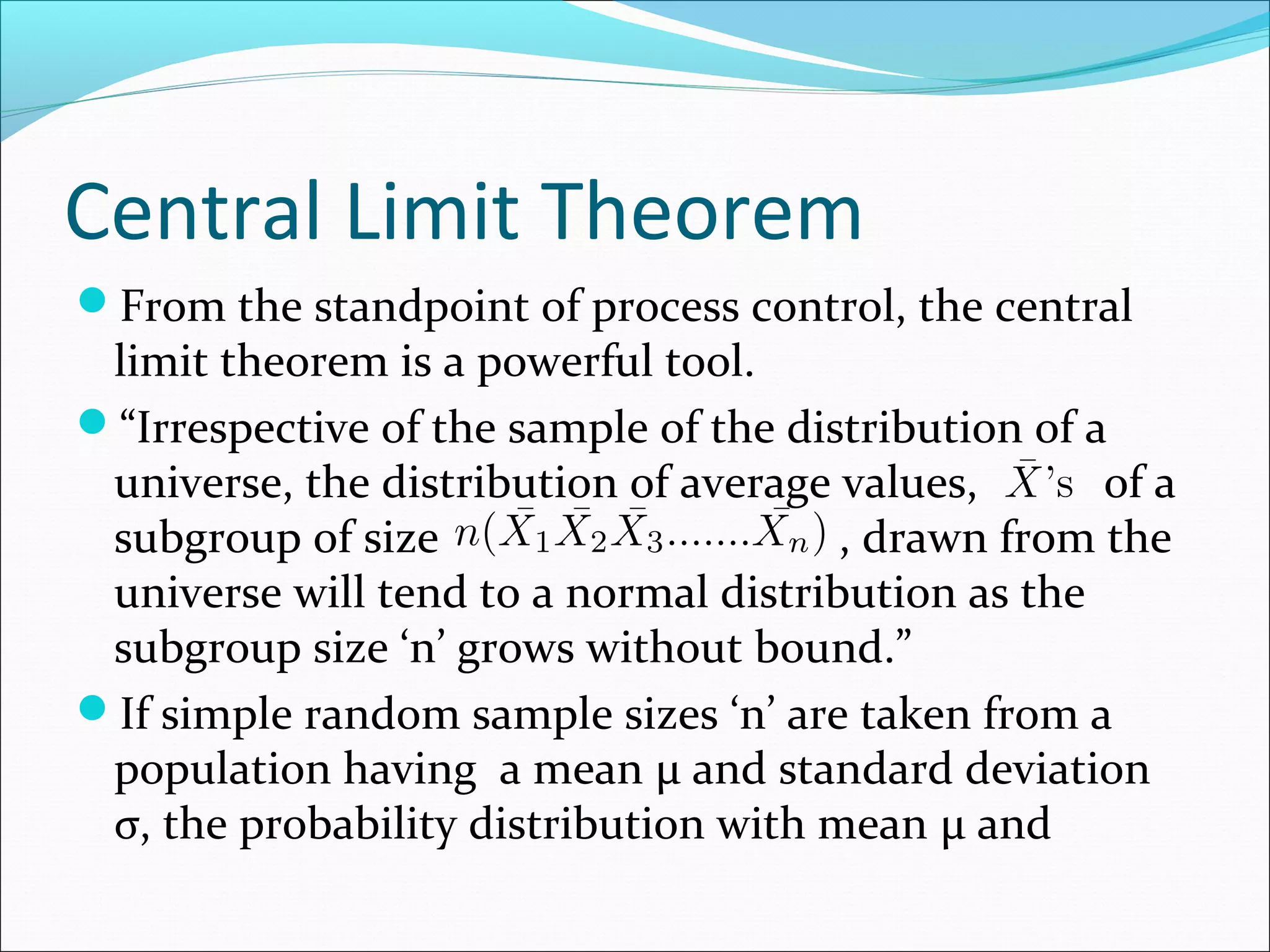 Central Limit Theorem
From the standpoint of process control, the central

limit theorem is a powerful tool.
“Irrespective of the sample of the distribution of a
universe, the distribution of average values,
of a
subgroup of size
, drawn from the
universe will tend to a normal distribution as the
subgroup size ‘n’ grows without bound.”
If simple random sample sizes ‘n’ are taken from a
population having a mean μ and standard deviation
σ, the probability distribution with mean μ and

 