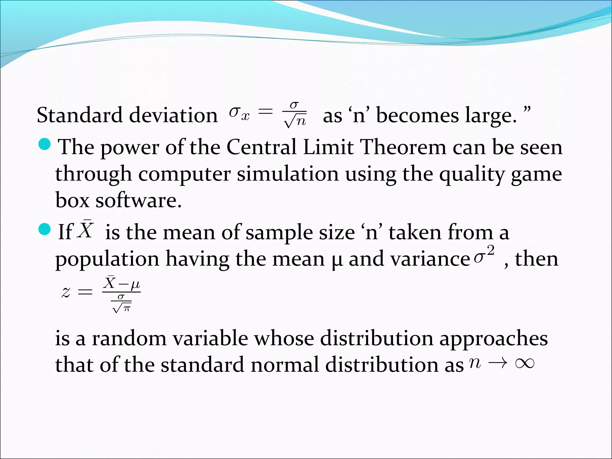 Standard deviation
as ‘n’ becomes large. ”
The power of the Central Limit Theorem can be seen
through computer simulation using the quality game
box software.
If
is the mean of sample size ‘n’ taken from a
population having the mean μ and variance , then
is a random variable whose distribution approaches
that of the standard normal distribution as

 