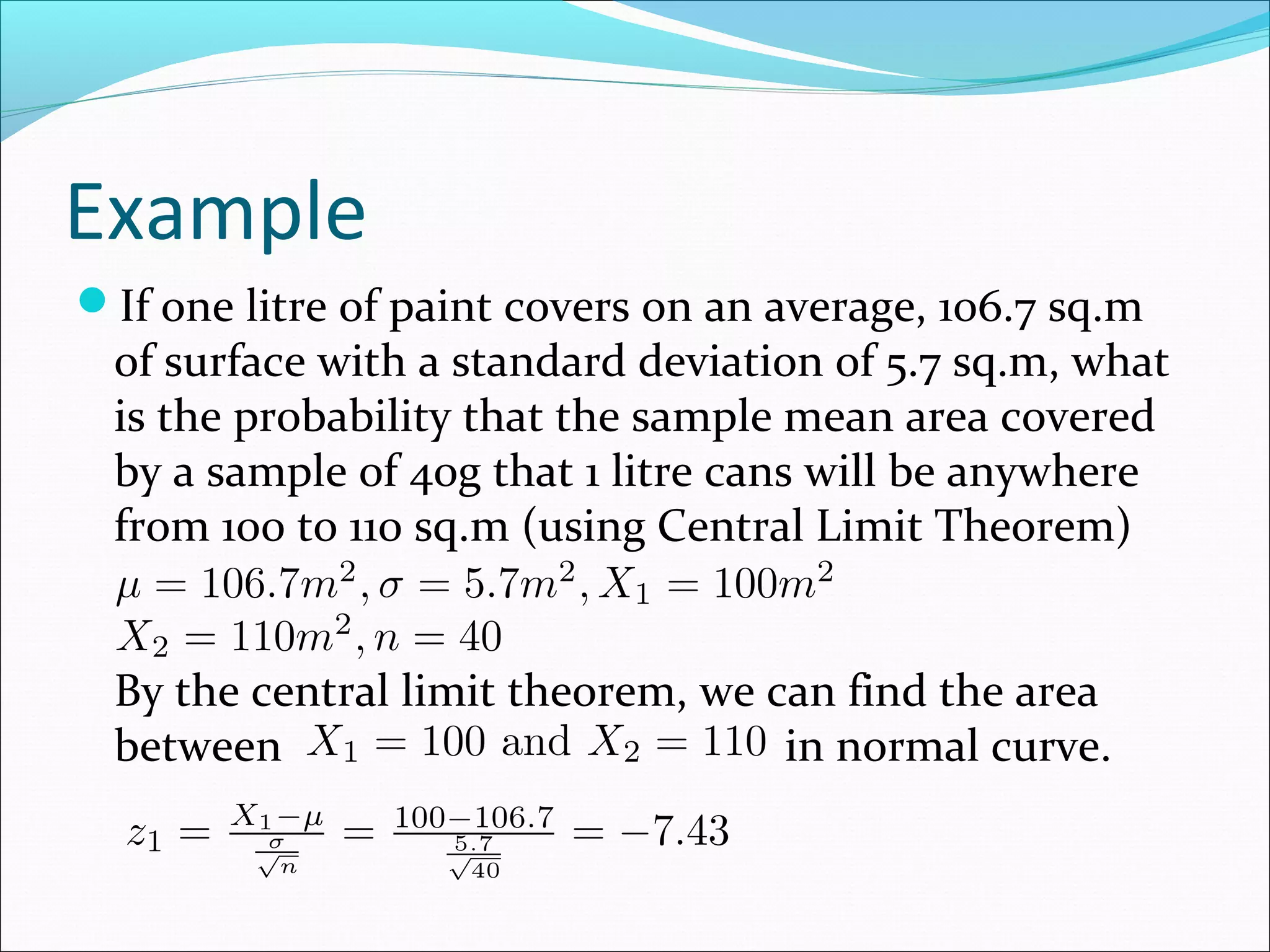 Example
If one litre of paint covers on an average, 106.7 sq.m

of surface with a standard deviation of 5.7 sq.m, what
is the probability that the sample mean area covered
by a sample of 40g that 1 litre cans will be anywhere
from 100 to 110 sq.m (using Central Limit Theorem)
By the central limit theorem, we can find the area
between
in normal curve.

 