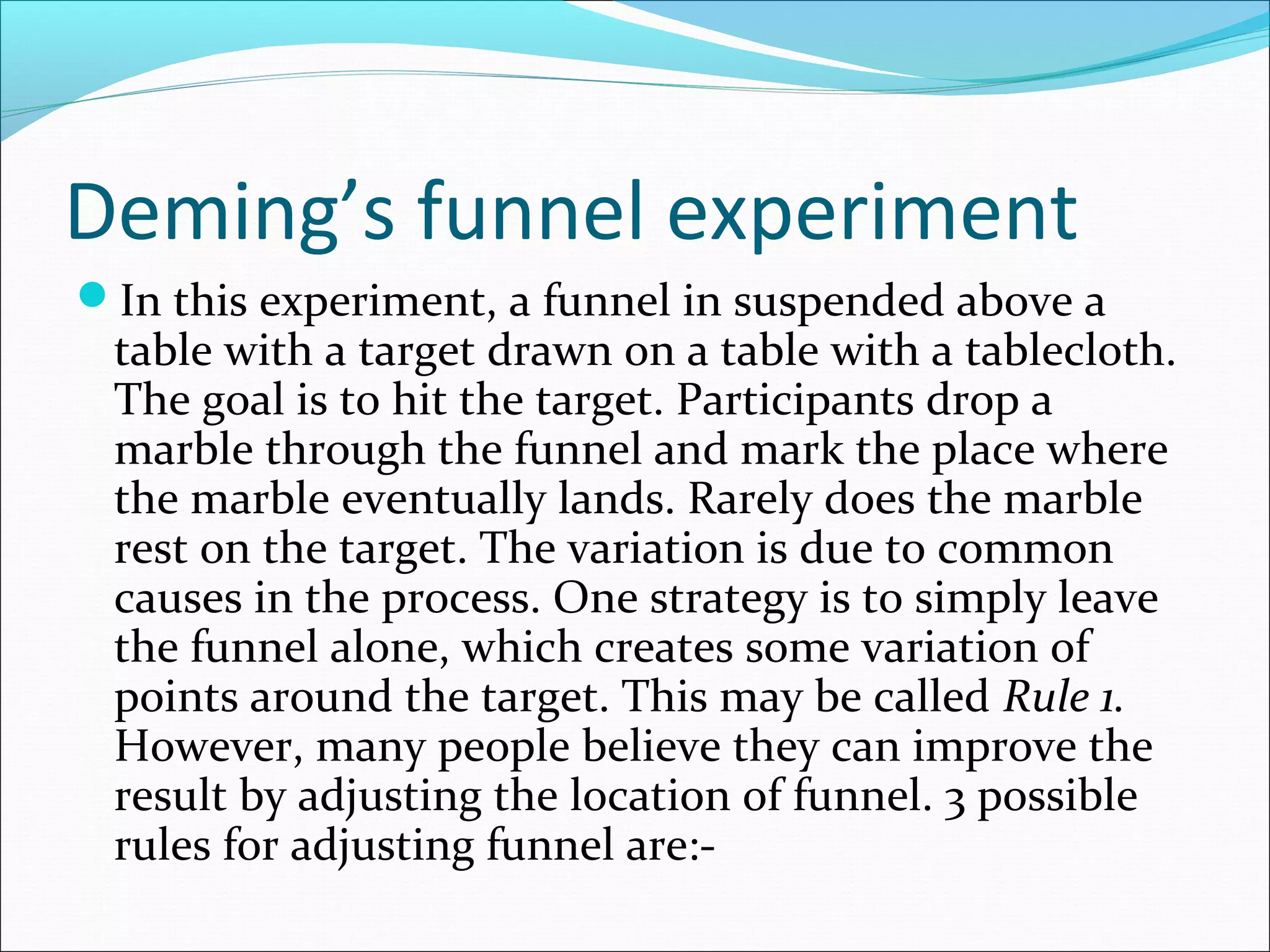 Deming’s funnel experiment
In this experiment, a funnel in suspended above a

table with a target drawn on a table with a tablecloth.
The goal is to hit the target. Participants drop a
marble through the funnel and mark the place where
the marble eventually lands. Rarely does the marble
rest on the target. The variation is due to common
causes in the process. One strategy is to simply leave
the funnel alone, which creates some variation of
points around the target. This may be called Rule 1.
However, many people believe they can improve the
result by adjusting the location of funnel. 3 possible
rules for adjusting funnel are:-

 