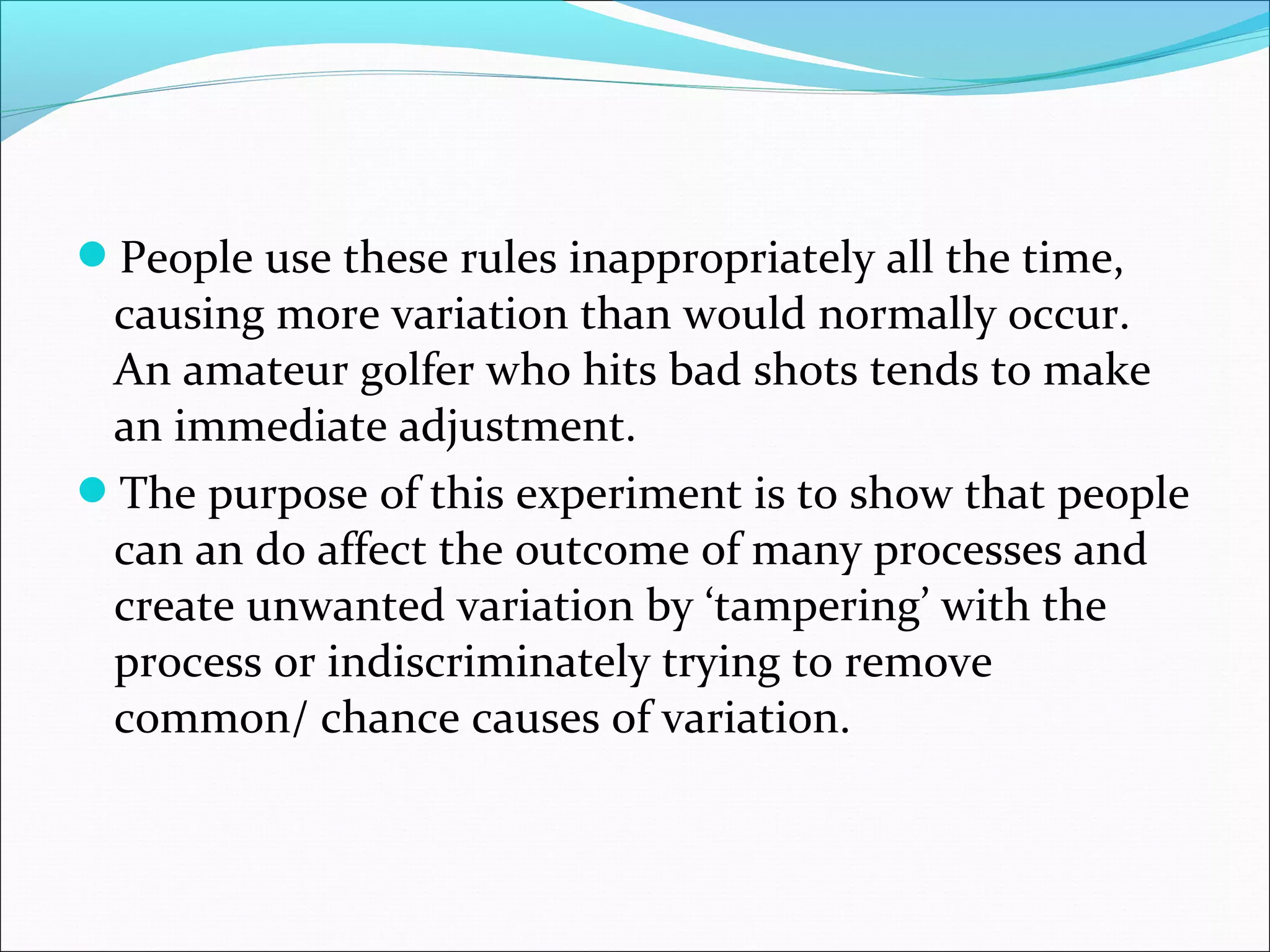 People use these rules inappropriately all the time,

causing more variation than would normally occur.
An amateur golfer who hits bad shots tends to make
an immediate adjustment.
The purpose of this experiment is to show that people
can an do affect the outcome of many processes and
create unwanted variation by ‘tampering’ with the
process or indiscriminately trying to remove
common/ chance causes of variation.

 