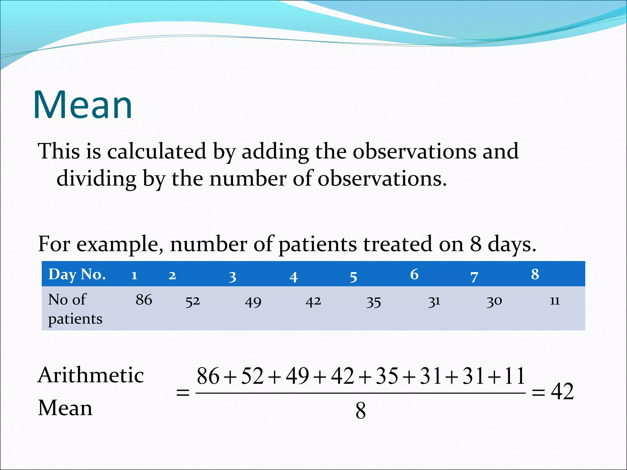 Mean
This is calculated by adding the observations and
dividing by the number of observations.
For example, number of patients treated on 8 days.
Day No.

1

No of
patients

86

Arithmetic
Mean

2

3
52

4
49

5
42

6
35

7
31

8
30

11

86 + 52 + 49 + 42 + 35 + 31 + 31 + 11
=
= 42
8

 