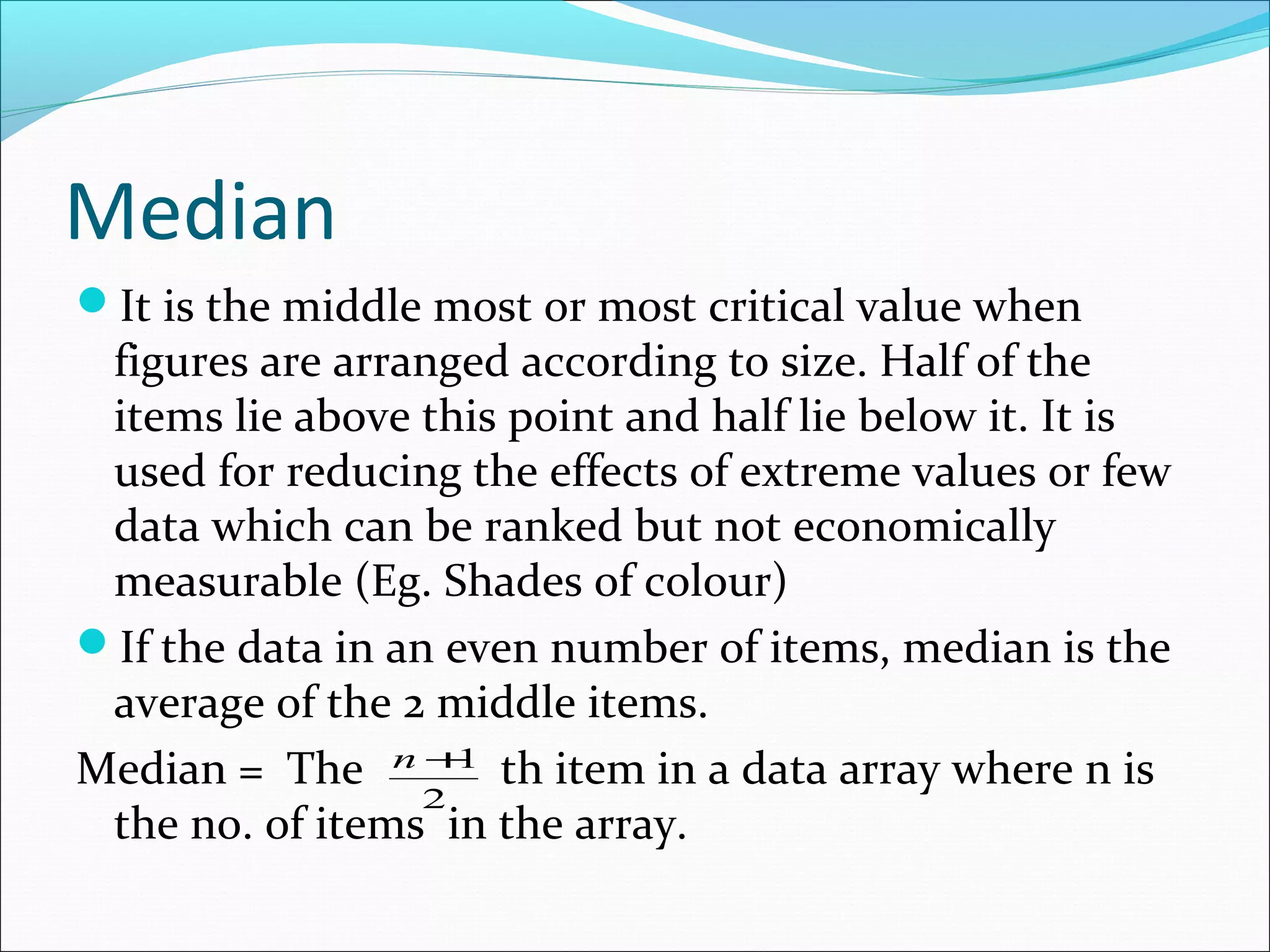 Median
It is the middle most or most critical value when

figures are arranged according to size. Half of the
items lie above this point and half lie below it. It is
used for reducing the effects of extreme values or few
data which can be ranked but not economically
measurable (Eg. Shades of colour)
If the data in an even number of items, median is the
average of the 2 middle items.
1
Median = The n + th item in a data array where n is
2
the no. of items in the array.

 