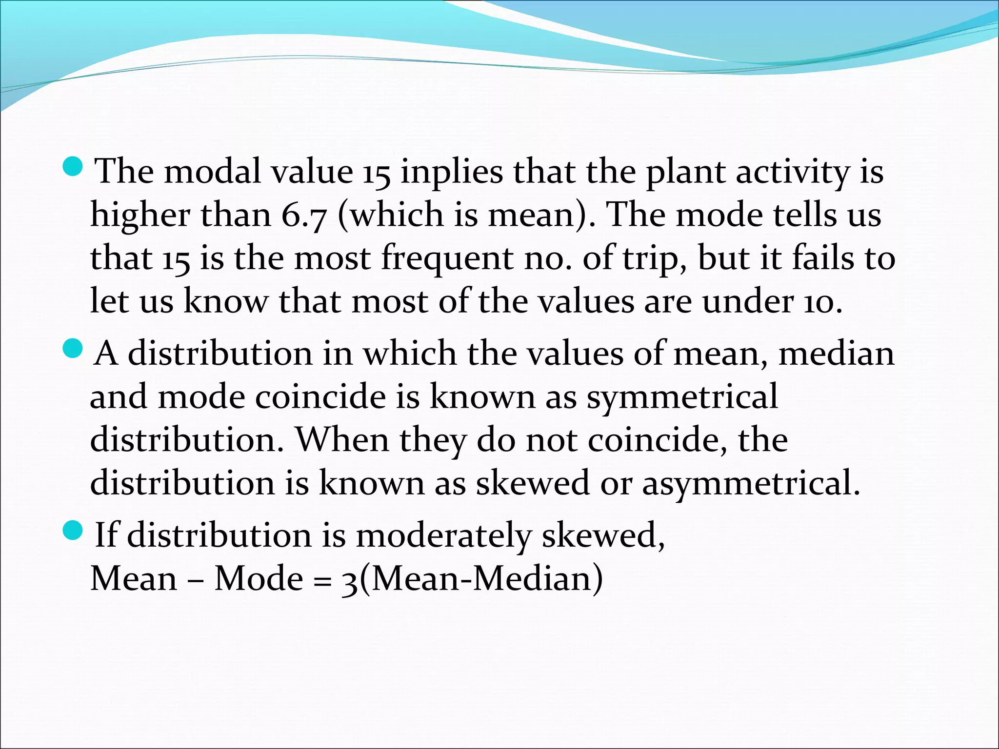 The modal value 15 inplies that the plant activity is

higher than 6.7 (which is mean). The mode tells us
that 15 is the most frequent no. of trip, but it fails to
let us know that most of the values are under 10.
A distribution in which the values of mean, median
and mode coincide is known as symmetrical
distribution. When they do not coincide, the
distribution is known as skewed or asymmetrical.
If distribution is moderately skewed,
Mean – Mode = 3(Mean-Median)

 