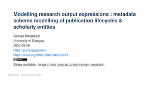 Modelling research output expressions : metadata
schema modelling of publication lifecycles &
scholarly entities
George Macgregor
University of Glasgow
2023-09-06
https://purl.org/g3om4c
https://orcid.org/0000-0002-8482-3973
Slides available: https://doi.org/10.17868/strath.00085166
ReDiscovery - MDG Conference 2023
 