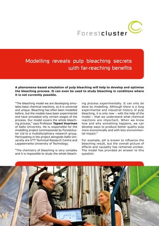 Modelling reveals pulp bleaching secrets
                        with far-reaching benefits


A phenomena-based simulation of pulp bleaching will help to develop and optimise
the bleaching process. It can even be used to study bleaching in conditions where
it is not currently possible.


“The bleaching model we are developing simu-         ing process experimentally. It can only be
lates basic chemical reactions, so it is universal   done by modelling. Although there is a long
and unique. Bleaching has often been modelled        experimental and industrial history of pulp
before, but the models have been experimental        bleaching, it is only now – with the help of the
and have simulated only certain stages of the        model – that we understand what chemical
process. Our model covers the whole bleach-          reactions are impor tant. When we know
ing process,” says Professor Tapani Vuorinen         how and why something happens, we can
of Aalto University. He is responsible for the       develop ways to produce better quality pulp
modelling project commissioned by Forestclus-        more economically and with less environmen-
ter Ltd to a multidisciplinary research group.       tal impact.”
Participating in the project alongside Aalto Uni-
versity are VTT Technical Research Centre and        For example, pH is known to influence the
Lappeenranta University of Technology.               bleaching result, but the overall picture of
                                                     effects and causality has remained unclear.
“The chemistry of bleaching is very complex          The model has provided an answer to this
and it is impossible to study the whole bleach-      question.
 