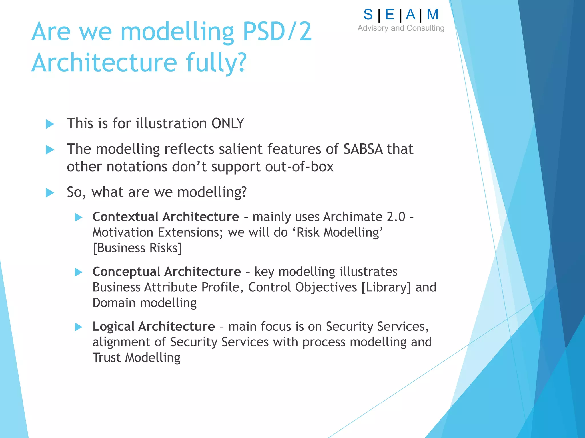 S | E | A | M
Advisory and Consulting
Are we modelling PSD/2
Architecture fully?
 This is for illustration ONLY
 The modelling reflects salient features of SABSA that
other notations don’t support out-of-box
 So, what are we modelling?
 Contextual Architecture – mainly uses Archimate 2.0 –
Motivation Extensions; we will do ‘Risk Modelling’
[Business Risks]
 Conceptual Architecture – key modelling illustrates
Business Attribute Profile, Control Objectives [Library] and
Domain modelling
 Logical Architecture – main focus is on Security Services,
alignment of Security Services with process modelling and
Trust Modelling
 