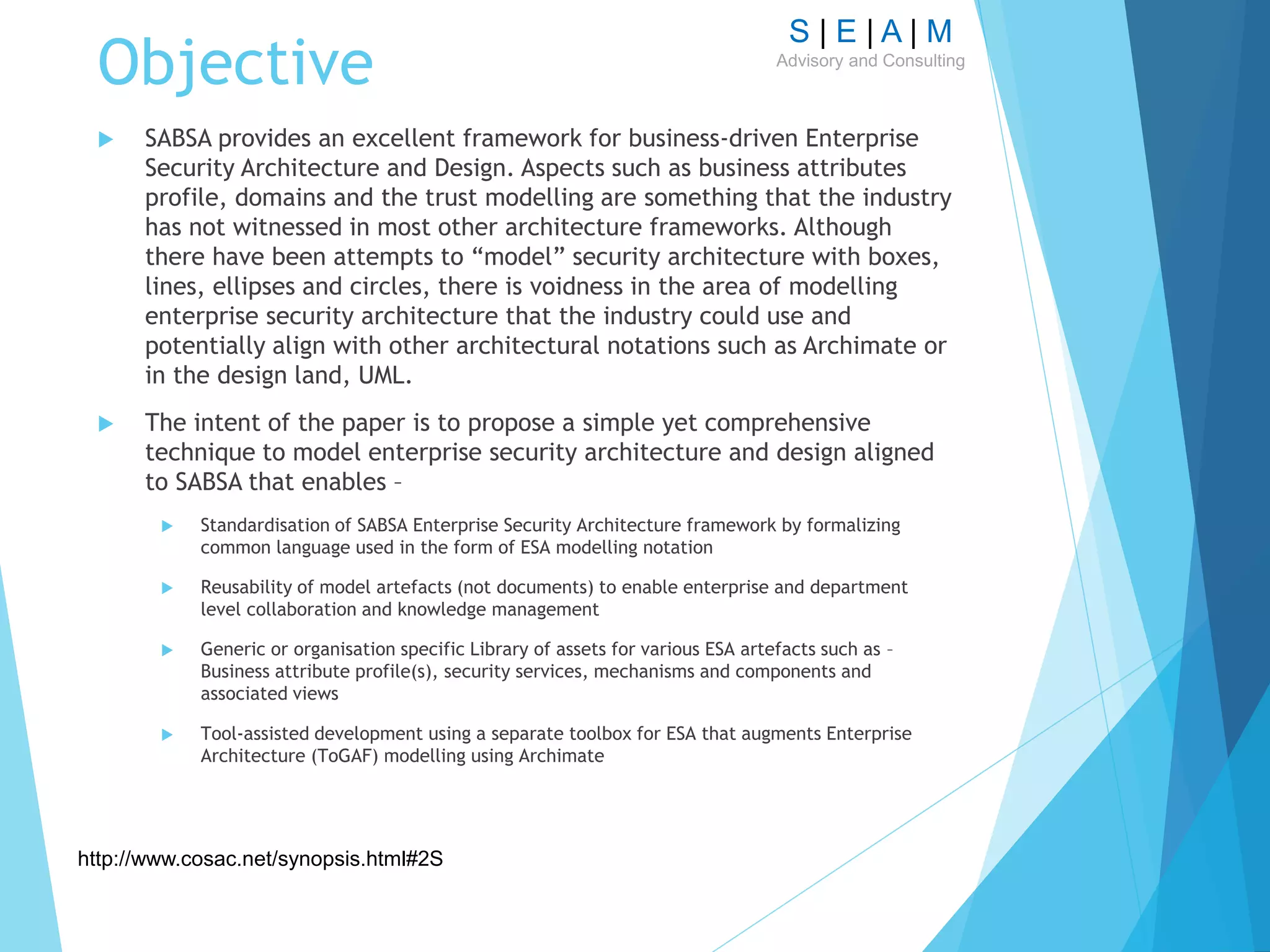 S | E | A | M
Advisory and Consulting
Objective
 SABSA provides an excellent framework for business-driven Enterprise
Security Architecture and Design. Aspects such as business attributes
profile, domains and the trust modelling are something that the industry
has not witnessed in most other architecture frameworks. Although
there have been attempts to “model” security architecture with boxes,
lines, ellipses and circles, there is voidness in the area of modelling
enterprise security architecture that the industry could use and
potentially align with other architectural notations such as Archimate or
in the design land, UML.
 The intent of the paper is to propose a simple yet comprehensive
technique to model enterprise security architecture and design aligned
to SABSA that enables –
 Standardisation of SABSA Enterprise Security Architecture framework by formalizing
common language used in the form of ESA modelling notation
 Reusability of model artefacts (not documents) to enable enterprise and department
level collaboration and knowledge management
 Generic or organisation specific Library of assets for various ESA artefacts such as –
Business attribute profile(s), security services, mechanisms and components and
associated views
 Tool-assisted development using a separate toolbox for ESA that augments Enterprise
Architecture (ToGAF) modelling using Archimate
http://www.cosac.net/synopsis.html#2S
 