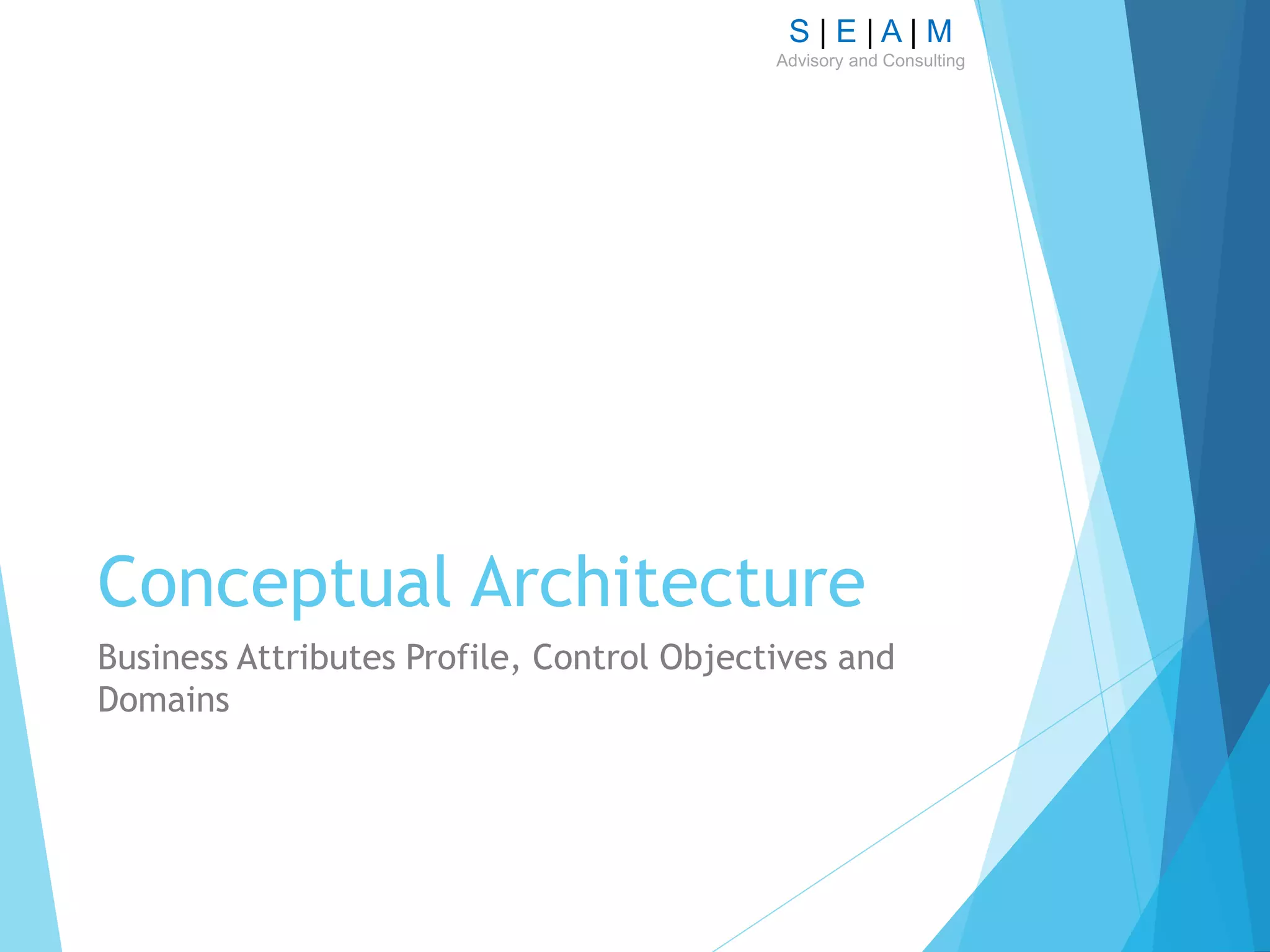 S | E | A | M
Advisory and Consulting
Conceptual Architecture
Business Attributes Profile, Control Objectives and
Domains
 
