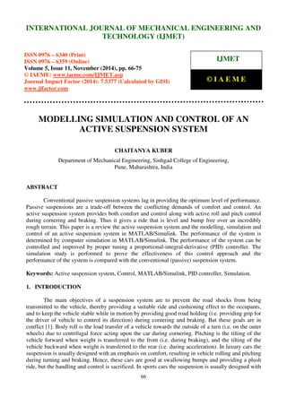 International Journal of Mechanical Engineering and Technology (IJMET), ISSN 0976 – 6340(Print),
ISSN 0976 – 6359(Online), Volume 5, Issue 11, November (2014), pp. 66-75 © IAEME
66
MODELLING SIMULATION AND CONTROL OF AN
ACTIVE SUSPENSION SYSTEM
CHAITANYA KUBER
Department of Mechanical Engineering, Sinhgad College of Engineering,
Pune, Maharashtra, India
ABSTRACT
Conventional passive suspension systems lag in providing the optimum level of performance.
Passive suspensions are a trade-off between the conflicting demands of comfort and control. An
active suspension system provides both comfort and control along with active roll and pitch control
during cornering and braking. Thus it gives a ride that is level and bump free over an incredibly
rough terrain. This paper is a review the active suspension system and the modelling, simulation and
control of an active suspension system in MATLAB/Simulink. The performance of the system is
determined by computer simulation in MATLAB/Simulink. The performance of the system can be
controlled and improved by proper tuning a proportional-integral-derivative (PID) controller. The
simulation study is performed to prove the effectiveness of this control approach and the
performance of the system is compared with the conventional (passive) suspension system.
Keywords: Active suspension system, Control, MATLAB/Simulink, PID controller, Simulation.
1. INTRODUCTION
The main objectives of a suspension system are to prevent the road shocks from being
transmitted to the vehicle, thereby providing a suitable ride and cushioning effect to the occupants,
and to keep the vehicle stable while in motion by providing good road holding (i.e. providing grip for
the driver of vehicle to control its direction) during cornering and braking. But these goals are in
conflict [1]. Body roll is the load transfer of a vehicle towards the outside of a turn (i.e. on the outer
wheels) due to centrifugal force acting upon the car during cornering. Pitching is the tilting of the
vehicle forward when weight is transferred to the front (i.e. during braking), and the tilting of the
vehicle backward when weight is transferred to the rear (i.e. during acceleration). In luxury cars the
suspension is usually designed with an emphasis on comfort, resulting in vehicle rolling and pitching
during turning and braking. Hence, these cars are good at swallowing bumps and providing a plush
ride, but the handling and control is sacrificed. In sports cars the suspension is usually designed with
INTERNATIONAL JOURNAL OF MECHANICAL ENGINEERING AND
TECHNOLOGY (IJMET)
ISSN 0976 – 6340 (Print)
ISSN 0976 – 6359 (Online)
Volume 5, Issue 11, November (2014), pp. 66-75
© IAEME: www.iaeme.com/IJMET.asp
Journal Impact Factor (2014): 7.5377 (Calculated by GISI)
www.jifactor.com
IJMET
© I A E M E
 
