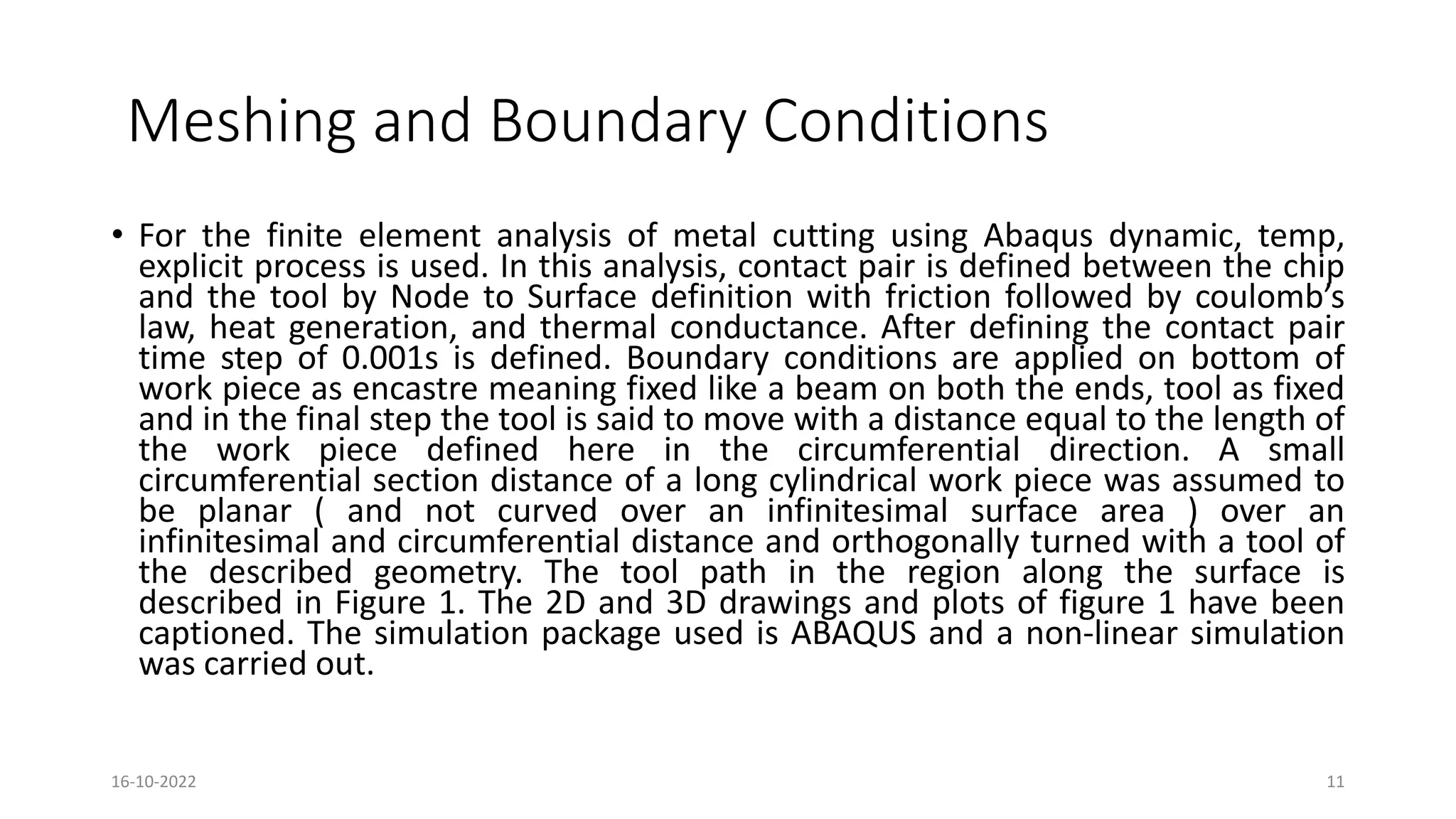 Meshing and Boundary Conditions
• For the finite element analysis of metal cutting using Abaqus dynamic, temp,
explicit process is used. In this analysis, contact pair is defined between the chip
and the tool by Node to Surface definition with friction followed by coulomb’s
law, heat generation, and thermal conductance. After defining the contact pair
time step of 0.001s is defined. Boundary conditions are applied on bottom of
work piece as encastre meaning fixed like a beam on both the ends, tool as fixed
and in the final step the tool is said to move with a distance equal to the length of
the work piece defined here in the circumferential direction. A small
circumferential section distance of a long cylindrical work piece was assumed to
be planar ( and not curved over an infinitesimal surface area ) over an
infinitesimal and circumferential distance and orthogonally turned with a tool of
the described geometry. The tool path in the region along the surface is
described in Figure 1. The 2D and 3D drawings and plots of figure 1 have been
captioned. The simulation package used is ABAQUS and a non-linear simulation
was carried out.
16-10-2022 11
 