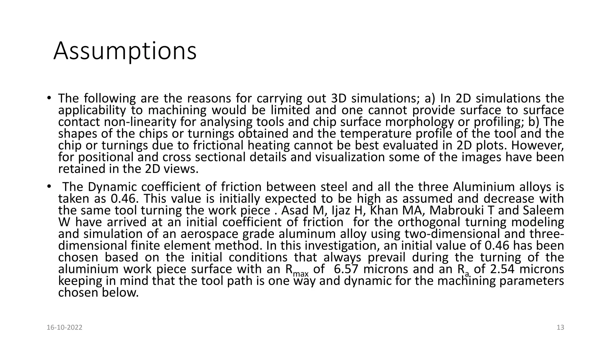 Assumptions
• The following are the reasons for carrying out 3D simulations; a) In 2D simulations the
applicability to machining would be limited and one cannot provide surface to surface
contact non-linearity for analysing tools and chip surface morphology or profiling; b) The
shapes of the chips or turnings obtained and the temperature profile of the tool and the
chip or turnings due to frictional heating cannot be best evaluated in 2D plots. However,
for positional and cross sectional details and visualization some of the images have been
retained in the 2D views.
• The Dynamic coefficient of friction between steel and all the three Aluminium alloys is
taken as 0.46. This value is initially expected to be high as assumed and decrease with
the same tool turning the work piece . Asad M, Ijaz H, Khan MA, Mabrouki T and Saleem
W have arrived at an initial coefficient of friction for the orthogonal turning modeling
and simulation of an aerospace grade aluminum alloy using two-dimensional and three-
dimensional finite element method. In this investigation, an initial value of 0.46 has been
chosen based on the initial conditions that always prevail during the turning of the
aluminium work piece surface with an Rmax of 6.57 microns and an Ra of 2.54 microns
keeping in mind that the tool path is one way and dynamic for the machining parameters
chosen below.
16-10-2022 13
 